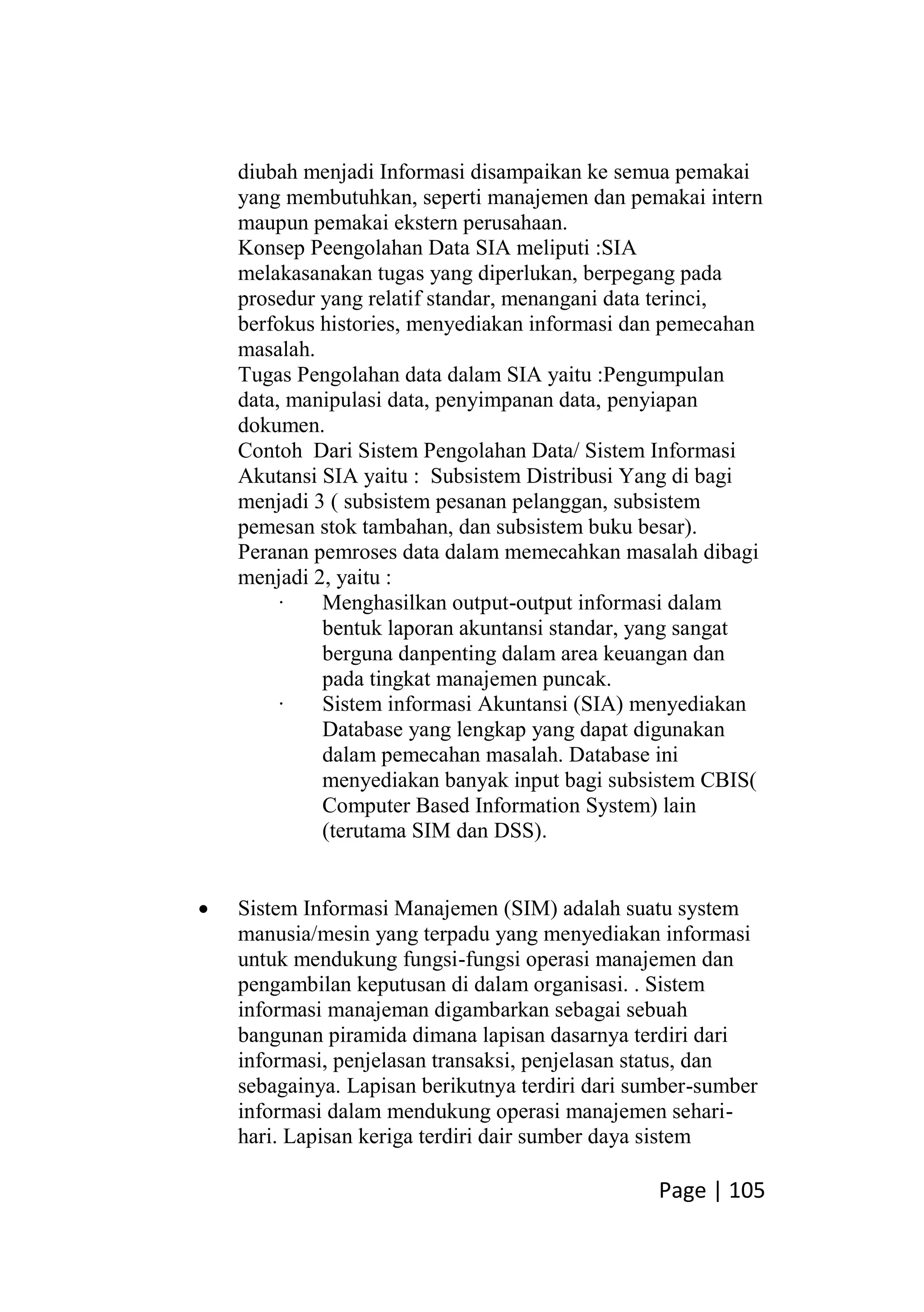 Page | 105
diubah menjadi Informasi disampaikan ke semua pemakai
yang membutuhkan, seperti manajemen dan pemakai intern
maupun pemakai ekstern perusahaan.
Konsep Peengolahan Data SIA meliputi :SIA
melakasanakan tugas yang diperlukan, berpegang pada
prosedur yang relatif standar, menangani data terinci,
berfokus histories, menyediakan informasi dan pemecahan
masalah.
Tugas Pengolahan data dalam SIA yaitu :Pengumpulan
data, manipulasi data, penyimpanan data, penyiapan
dokumen.
Contoh Dari Sistem Pengolahan Data/ Sistem Informasi
Akutansi SIA yaitu : Subsistem Distribusi Yang di bagi
menjadi 3 ( subsistem pesanan pelanggan, subsistem
pemesan stok tambahan, dan subsistem buku besar).
Peranan pemroses data dalam memecahkan masalah dibagi
menjadi 2, yaitu :
· Menghasilkan output-output informasi dalam
bentuk laporan akuntansi standar, yang sangat
berguna danpenting dalam area keuangan dan
pada tingkat manajemen puncak.
· Sistem informasi Akuntansi (SIA) menyediakan
Database yang lengkap yang dapat digunakan
dalam pemecahan masalah. Database ini
menyediakan banyak input bagi subsistem CBIS(
Computer Based Information System) lain
(terutama SIM dan DSS).
 Sistem Informasi Manajemen (SIM) adalah suatu system
manusia/mesin yang terpadu yang menyediakan informasi
untuk mendukung fungsi-fungsi operasi manajemen dan
pengambilan keputusan di dalam organisasi. . Sistem
informasi manajeman digambarkan sebagai sebuah
bangunan piramida dimana lapisan dasarnya terdiri dari
informasi, penjelasan transaksi, penjelasan status, dan
sebagainya. Lapisan berikutnya terdiri dari sumber-sumber
informasi dalam mendukung operasi manajemen sehari-
hari. Lapisan keriga terdiri dair sumber daya sistem
 