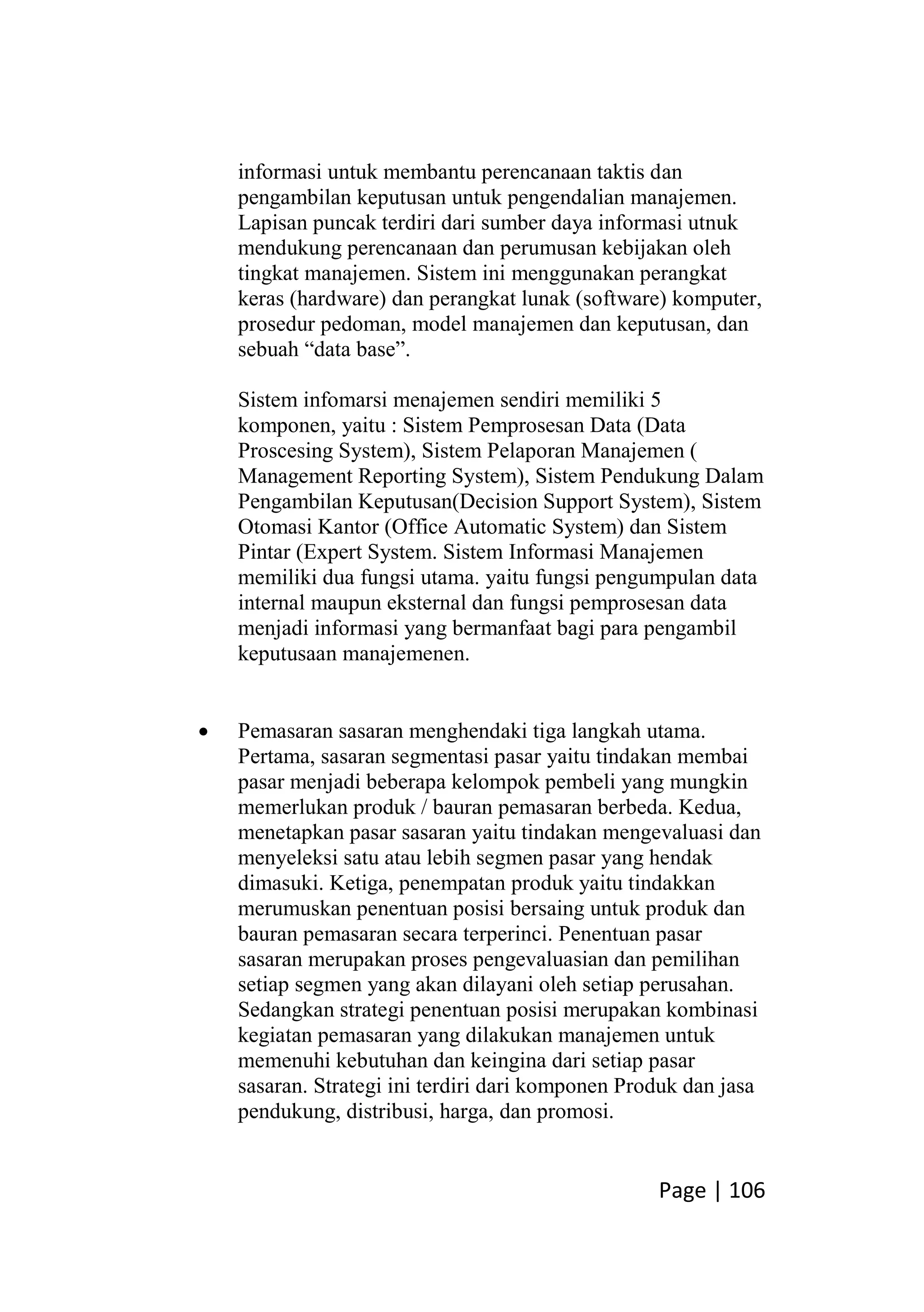 Page | 106
informasi untuk membantu perencanaan taktis dan
pengambilan keputusan untuk pengendalian manajemen.
Lapisan puncak terdiri dari sumber daya informasi utnuk
mendukung perencanaan dan perumusan kebijakan oleh
tingkat manajemen. Sistem ini menggunakan perangkat
keras (hardware) dan perangkat lunak (software) komputer,
prosedur pedoman, model manajemen dan keputusan, dan
sebuah “data base”.
Sistem infomarsi menajemen sendiri memiliki 5
komponen, yaitu : Sistem Pemprosesan Data (Data
Proscesing System), Sistem Pelaporan Manajemen (
Management Reporting System), Sistem Pendukung Dalam
Pengambilan Keputusan(Decision Support System), Sistem
Otomasi Kantor (Office Automatic System) dan Sistem
Pintar (Expert System. Sistem Informasi Manajemen
memiliki dua fungsi utama. yaitu fungsi pengumpulan data
internal maupun eksternal dan fungsi pemprosesan data
menjadi informasi yang bermanfaat bagi para pengambil
keputusaan manajemenen.
 Pemasaran sasaran menghendaki tiga langkah utama.
Pertama, sasaran segmentasi pasar yaitu tindakan membai
pasar menjadi beberapa kelompok pembeli yang mungkin
memerlukan produk / bauran pemasaran berbeda. Kedua,
menetapkan pasar sasaran yaitu tindakan mengevaluasi dan
menyeleksi satu atau lebih segmen pasar yang hendak
dimasuki. Ketiga, penempatan produk yaitu tindakkan
merumuskan penentuan posisi bersaing untuk produk dan
bauran pemasaran secara terperinci. Penentuan pasar
sasaran merupakan proses pengevaluasian dan pemilihan
setiap segmen yang akan dilayani oleh setiap perusahan.
Sedangkan strategi penentuan posisi merupakan kombinasi
kegiatan pemasaran yang dilakukan manajemen untuk
memenuhi kebutuhan dan keingina dari setiap pasar
sasaran. Strategi ini terdiri dari komponen Produk dan jasa
pendukung, distribusi, harga, dan promosi.
 