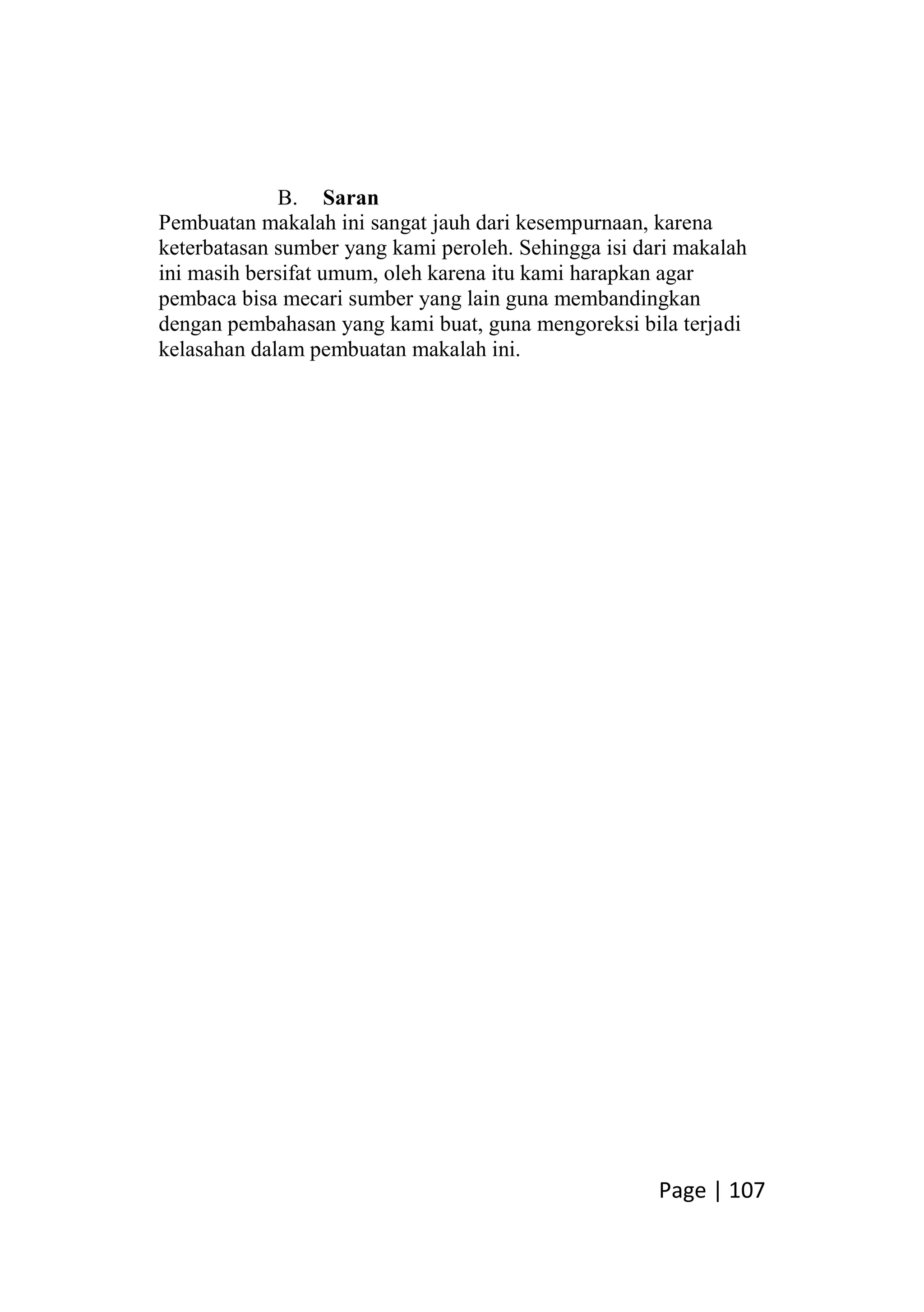Page | 107
B. Saran
Pembuatan makalah ini sangat jauh dari kesempurnaan, karena
keterbatasan sumber yang kami peroleh. Sehingga isi dari makalah
ini masih bersifat umum, oleh karena itu kami harapkan agar
pembaca bisa mecari sumber yang lain guna membandingkan
dengan pembahasan yang kami buat, guna mengoreksi bila terjadi
kelasahan dalam pembuatan makalah ini.
 
