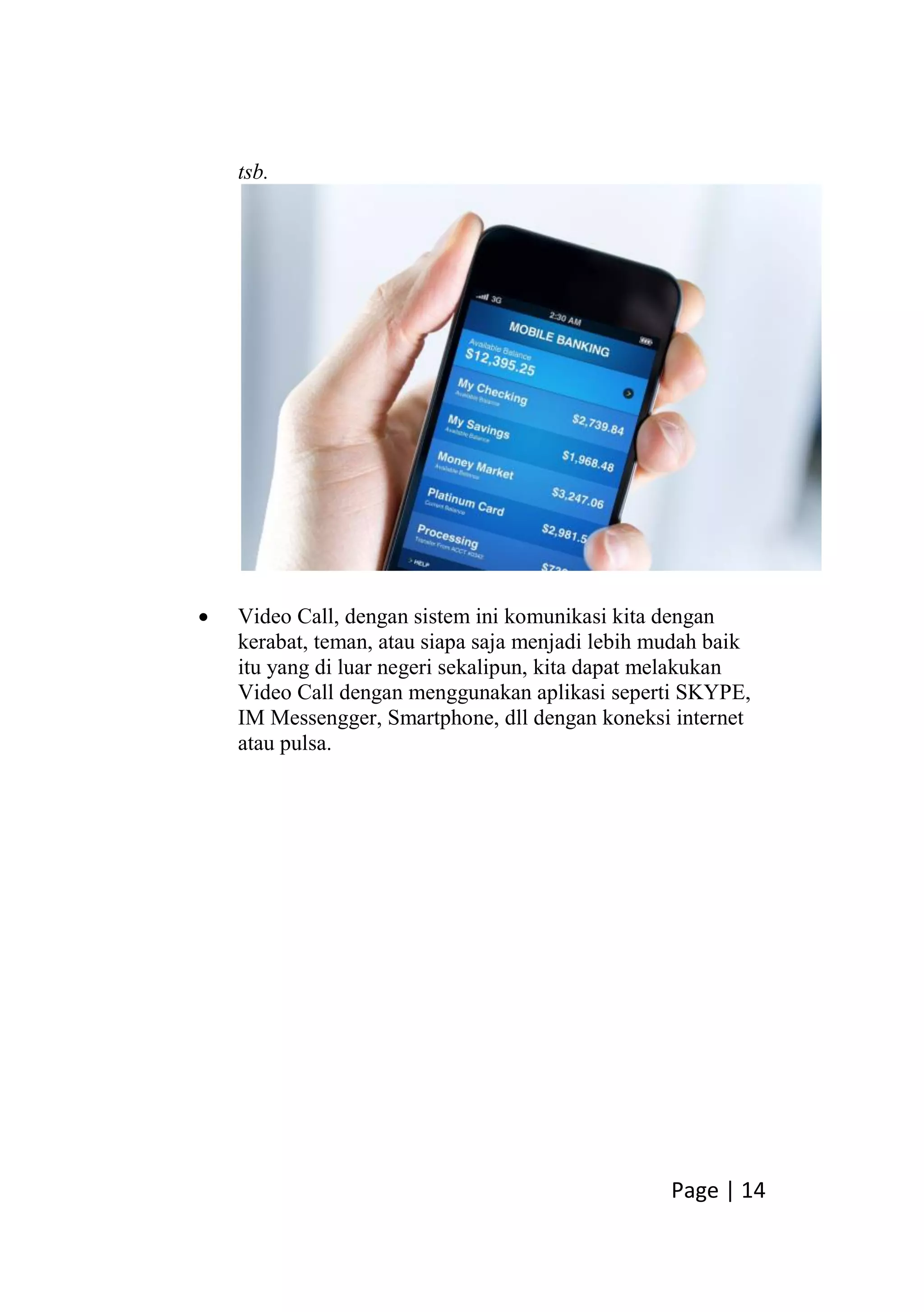 Page | 14
tsb.
 Video Call, dengan sistem ini komunikasi kita dengan
kerabat, teman, atau siapa saja menjadi lebih mudah baik
itu yang di luar negeri sekalipun, kita dapat melakukan
Video Call dengan menggunakan aplikasi seperti SKYPE,
IM Messengger, Smartphone, dll dengan koneksi internet
atau pulsa.
 