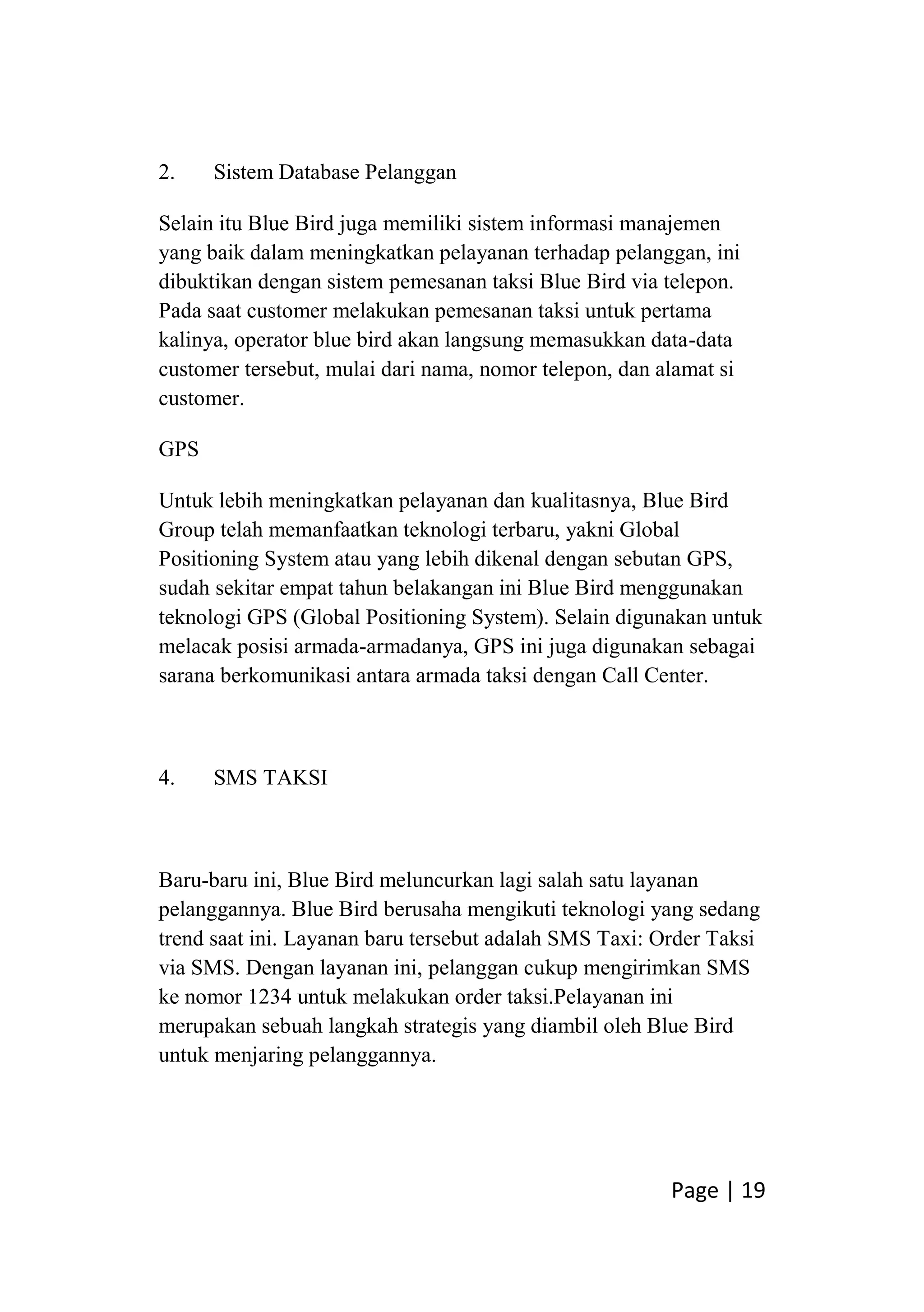 Page | 19
2. Sistem Database Pelanggan
Selain itu Blue Bird juga memiliki sistem informasi manajemen
yang baik dalam meningkatkan pelayanan terhadap pelanggan, ini
dibuktikan dengan sistem pemesanan taksi Blue Bird via telepon.
Pada saat customer melakukan pemesanan taksi untuk pertama
kalinya, operator blue bird akan langsung memasukkan data-data
customer tersebut, mulai dari nama, nomor telepon, dan alamat si
customer.
GPS
Untuk lebih meningkatkan pelayanan dan kualitasnya, Blue Bird
Group telah memanfaatkan teknologi terbaru, yakni Global
Positioning System atau yang lebih dikenal dengan sebutan GPS,
sudah sekitar empat tahun belakangan ini Blue Bird menggunakan
teknologi GPS (Global Positioning System). Selain digunakan untuk
melacak posisi armada-armadanya, GPS ini juga digunakan sebagai
sarana berkomunikasi antara armada taksi dengan Call Center.
4. SMS TAKSI
Baru-baru ini, Blue Bird meluncurkan lagi salah satu layanan
pelanggannya. Blue Bird berusaha mengikuti teknologi yang sedang
trend saat ini. Layanan baru tersebut adalah SMS Taxi: Order Taksi
via SMS. Dengan layanan ini, pelanggan cukup mengirimkan SMS
ke nomor 1234 untuk melakukan order taksi.Pelayanan ini
merupakan sebuah langkah strategis yang diambil oleh Blue Bird
untuk menjaring pelanggannya.
 