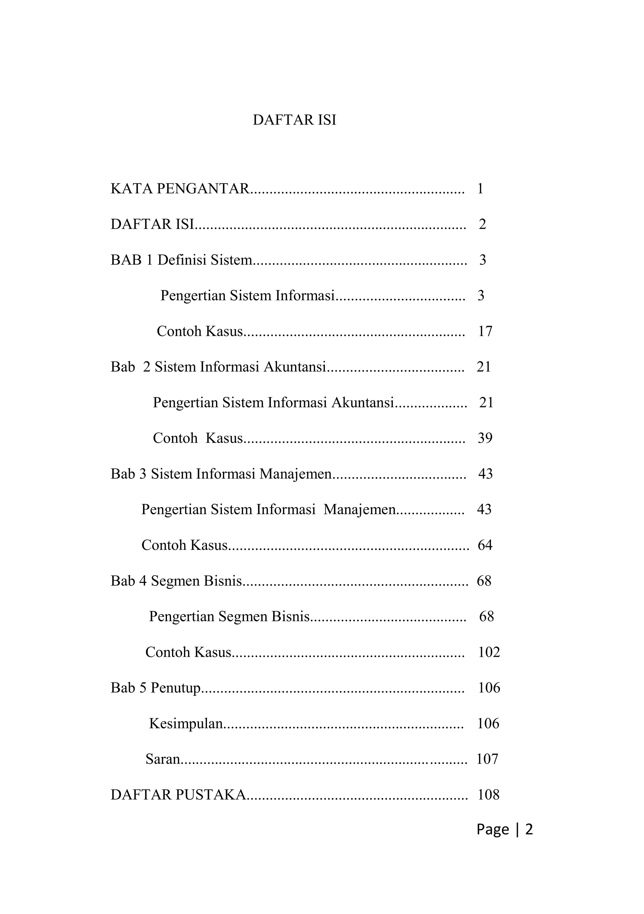 Page | 2
DAFTAR ISI
KATA PENGANTAR........................................................ 1
DAFTAR ISI....................................................................... 2
BAB 1 Definisi Sistem........................................................ 3
Pengertian Sistem Informasi.................................. 3
Contoh Kasus.......................................................... 17
Bab 2 Sistem Informasi Akuntansi.................................... 21
Pengertian Sistem Informasi Akuntansi................... 21
Contoh Kasus.......................................................... 39
Bab 3 Sistem Informasi Manajemen................................... 43
Pengertian Sistem Informasi Manajemen.................. 43
Contoh Kasus............................................................... 64
Bab 4 Segmen Bisnis........................................................... 68
Pengertian Segmen Bisnis......................................... 68
Contoh Kasus............................................................. 102
Bab 5 Penutup..................................................................... 106
Kesimpulan............................................................... 106
Saran........................................................................... 107
DAFTAR PUSTAKA.......................................................... 108
 