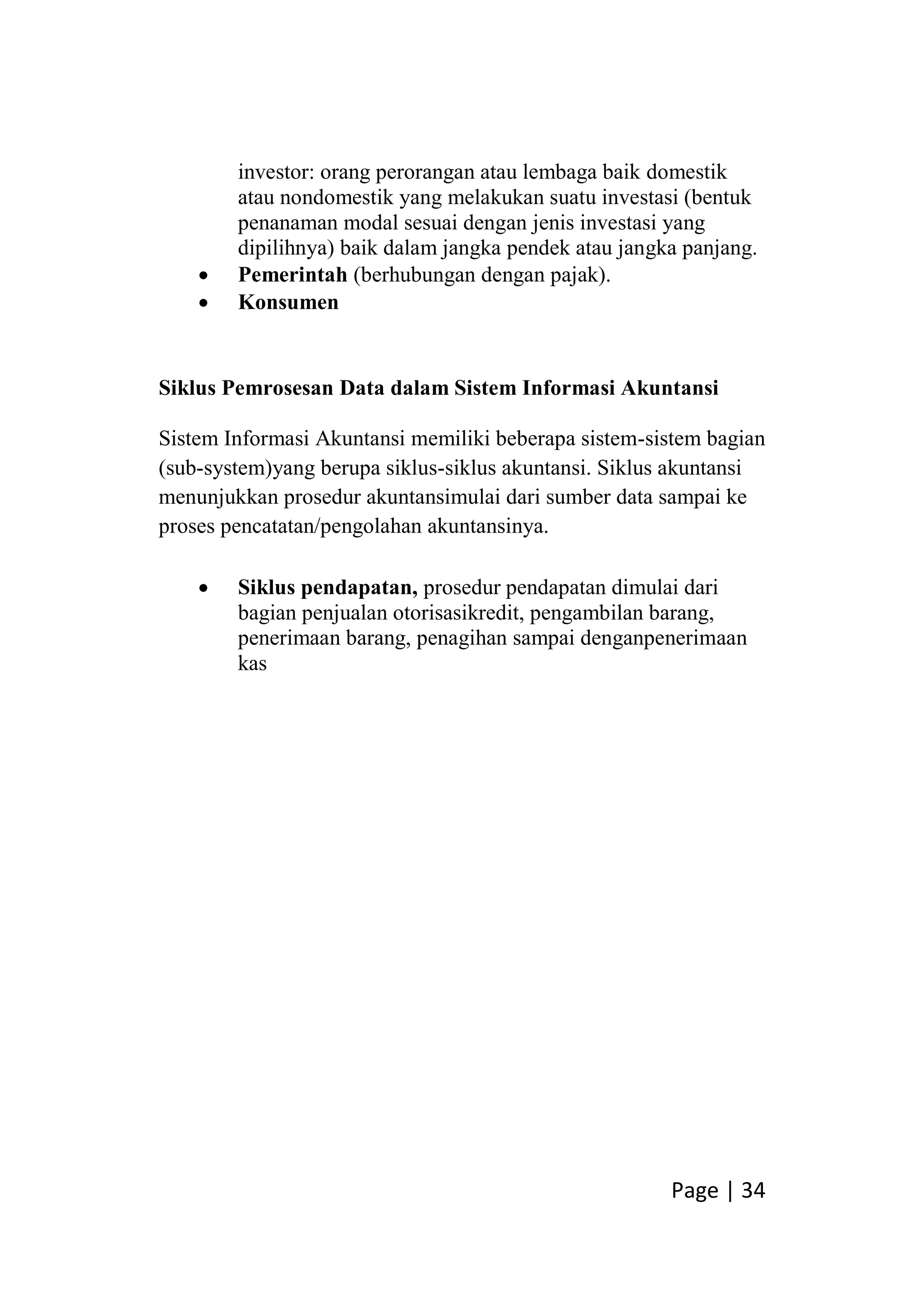 Page | 34
investor: orang perorangan atau lembaga baik domestik
atau nondomestik yang melakukan suatu investasi (bentuk
penanaman modal sesuai dengan jenis investasi yang
dipilihnya) baik dalam jangka pendek atau jangka panjang.
 Pemerintah (berhubungan dengan pajak).
 Konsumen
Siklus Pemrosesan Data dalam Sistem Informasi Akuntansi
Sistem Informasi Akuntansi memiliki beberapa sistem-sistem bagian
(sub-system)yang berupa siklus-siklus akuntansi. Siklus akuntansi
menunjukkan prosedur akuntansimulai dari sumber data sampai ke
proses pencatatan/pengolahan akuntansinya.
 Siklus pendapatan, prosedur pendapatan dimulai dari
bagian penjualan otorisasikredit, pengambilan barang,
penerimaan barang, penagihan sampai denganpenerimaan
kas
 
