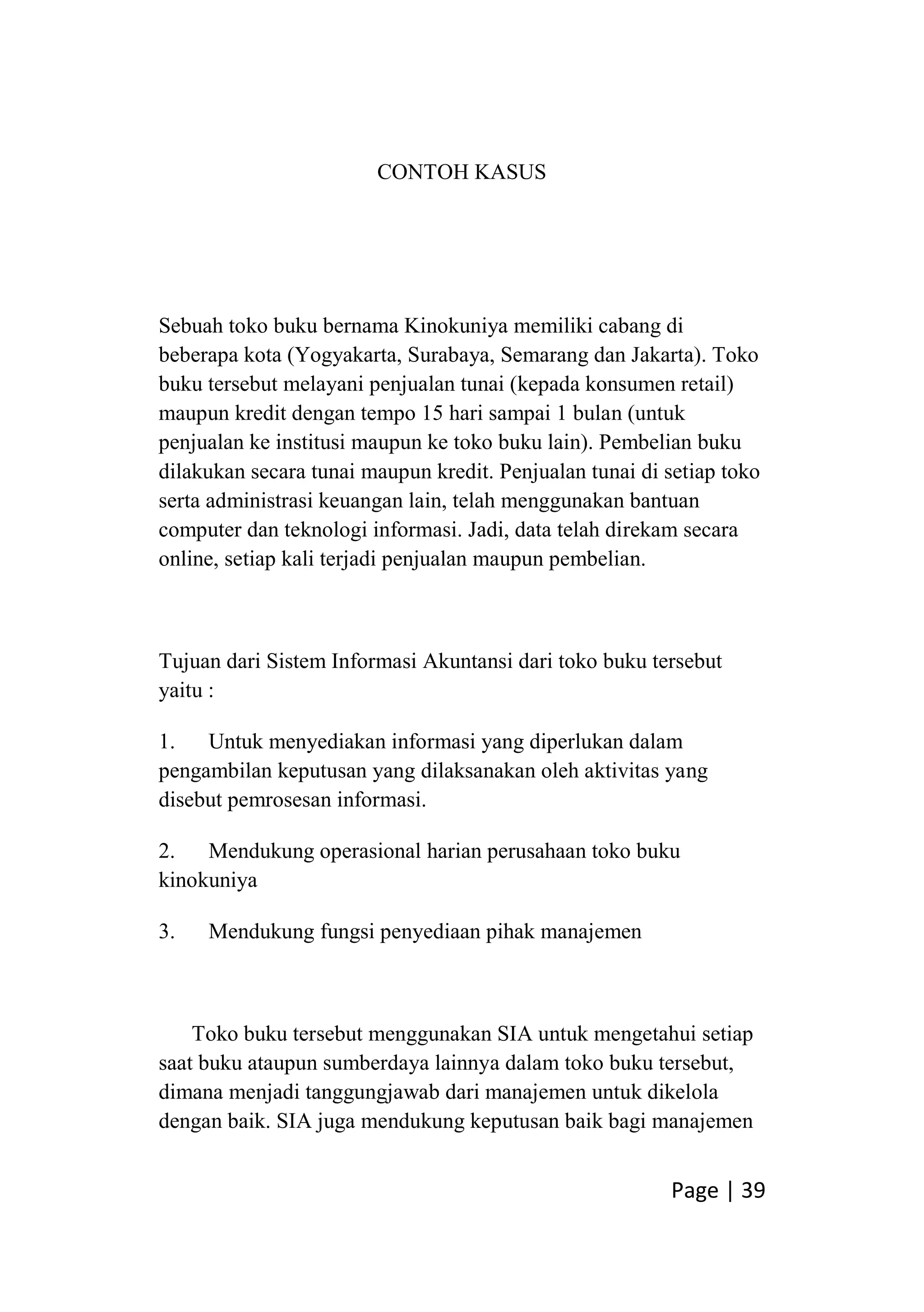 Page | 39
CONTOH KASUS
Sebuah toko buku bernama Kinokuniya memiliki cabang di
beberapa kota (Yogyakarta, Surabaya, Semarang dan Jakarta). Toko
buku tersebut melayani penjualan tunai (kepada konsumen retail)
maupun kredit dengan tempo 15 hari sampai 1 bulan (untuk
penjualan ke institusi maupun ke toko buku lain). Pembelian buku
dilakukan secara tunai maupun kredit. Penjualan tunai di setiap toko
serta administrasi keuangan lain, telah menggunakan bantuan
computer dan teknologi informasi. Jadi, data telah direkam secara
online, setiap kali terjadi penjualan maupun pembelian.
Tujuan dari Sistem Informasi Akuntansi dari toko buku tersebut
yaitu :
1. Untuk menyediakan informasi yang diperlukan dalam
pengambilan keputusan yang dilaksanakan oleh aktivitas yang
disebut pemrosesan informasi.
2. Mendukung operasional harian perusahaan toko buku
kinokuniya
3. Mendukung fungsi penyediaan pihak manajemen
Toko buku tersebut menggunakan SIA untuk mengetahui setiap
saat buku ataupun sumberdaya lainnya dalam toko buku tersebut,
dimana menjadi tanggungjawab dari manajemen untuk dikelola
dengan baik. SIA juga mendukung keputusan baik bagi manajemen
 