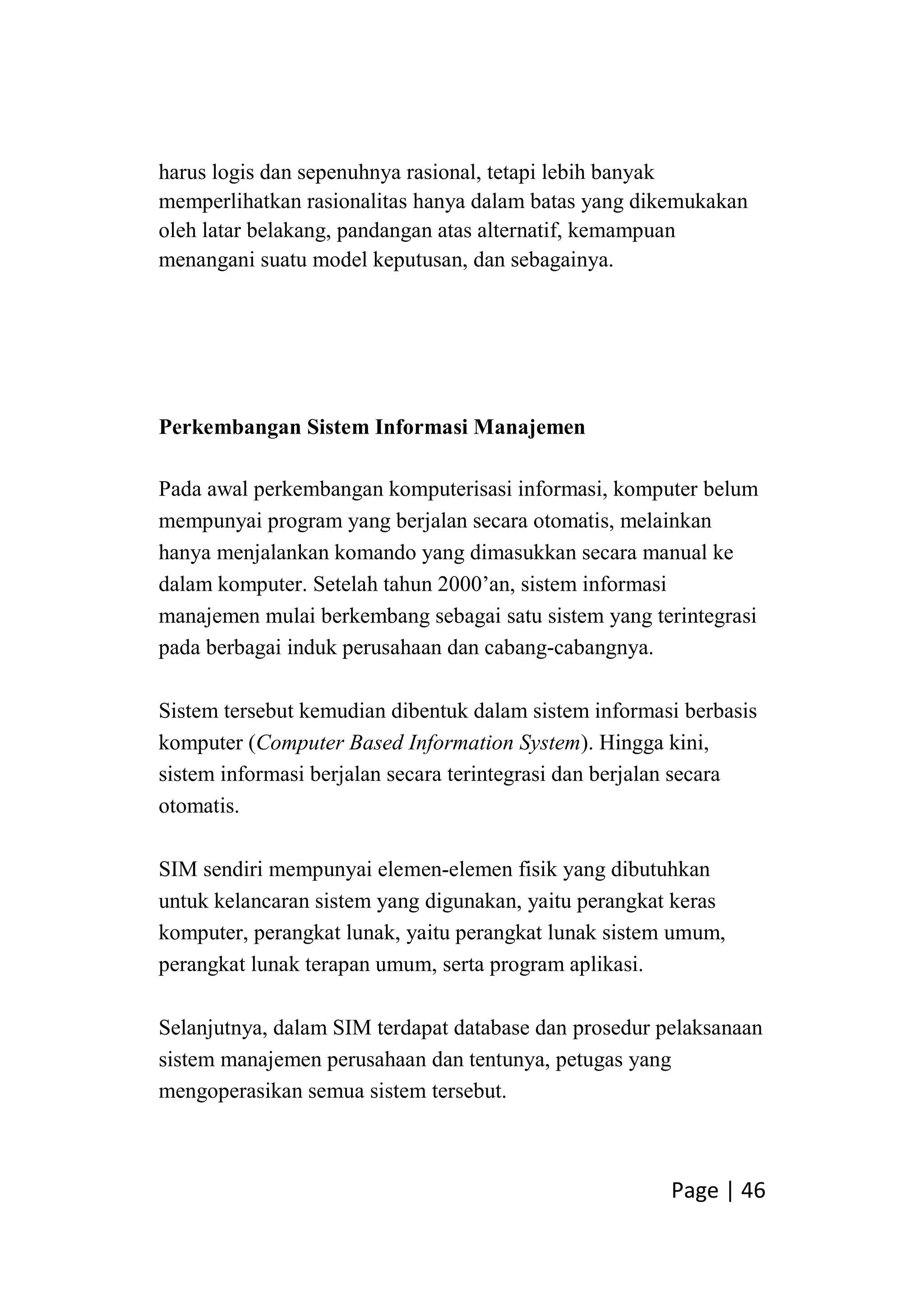 Page | 46
harus logis dan sepenuhnya rasional, tetapi lebih banyak
memperlihatkan rasionalitas hanya dalam batas yang dikemukakan
oleh latar belakang, pandangan atas alternatif, kemampuan
menangani suatu model keputusan, dan sebagainya.
Perkembangan Sistem Informasi Manajemen
Pada awal perkembangan komputerisasi informasi, komputer belum
mempunyai program yang berjalan secara otomatis, melainkan
hanya menjalankan komando yang dimasukkan secara manual ke
dalam komputer. Setelah tahun 2000’an, sistem informasi
manajemen mulai berkembang sebagai satu sistem yang terintegrasi
pada berbagai induk perusahaan dan cabang-cabangnya.
Sistem tersebut kemudian dibentuk dalam sistem informasi berbasis
komputer (Computer Based Information System). Hingga kini,
sistem informasi berjalan secara terintegrasi dan berjalan secara
otomatis.
SIM sendiri mempunyai elemen-elemen fisik yang dibutuhkan
untuk kelancaran sistem yang digunakan, yaitu perangkat keras
komputer, perangkat lunak, yaitu perangkat lunak sistem umum,
perangkat lunak terapan umum, serta program aplikasi.
Selanjutnya, dalam SIM terdapat database dan prosedur pelaksanaan
sistem manajemen perusahaan dan tentunya, petugas yang
mengoperasikan semua sistem tersebut.
 