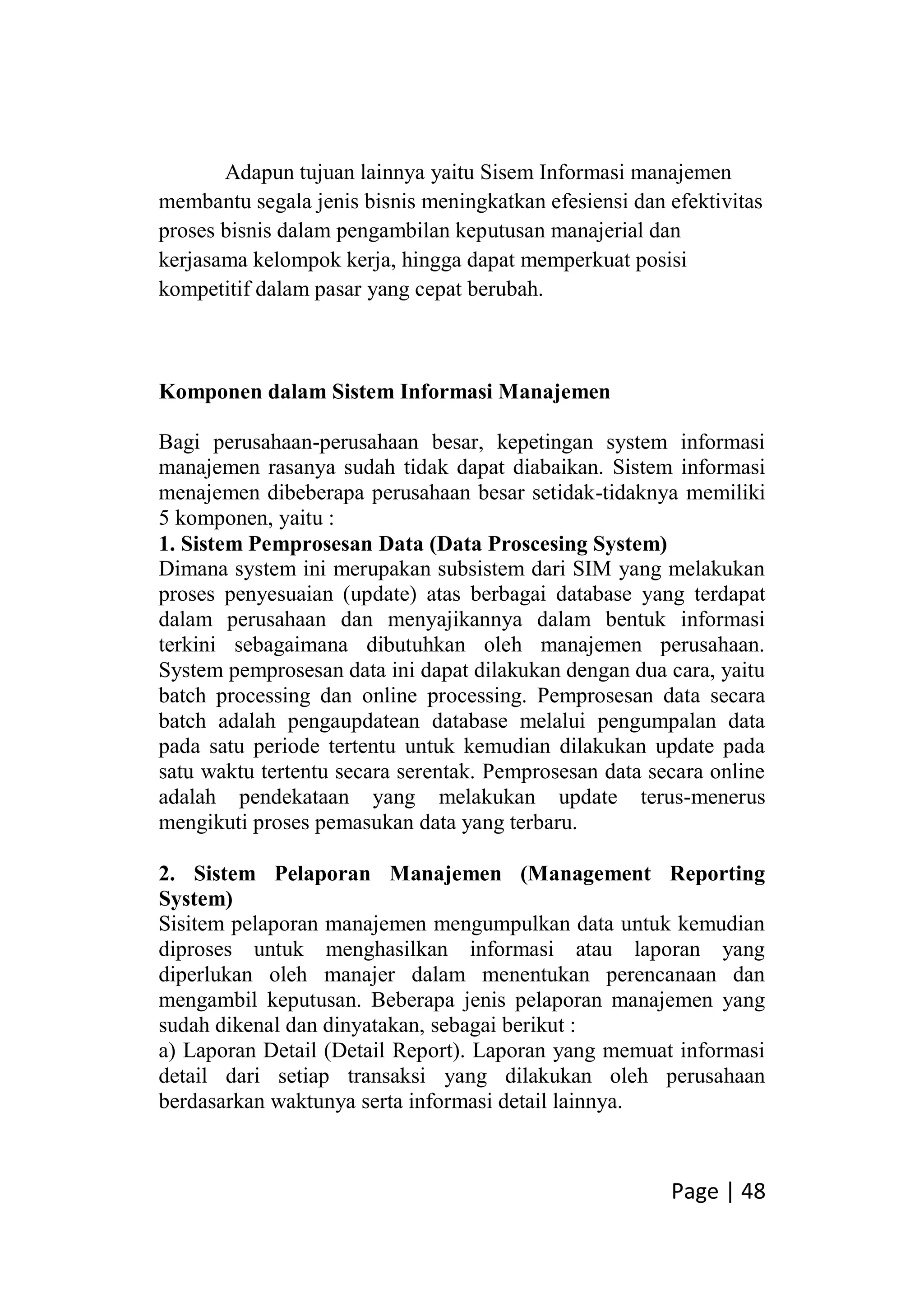 Page | 48
Adapun tujuan lainnya yaitu Sisem Informasi manajemen
membantu segala jenis bisnis meningkatkan efesiensi dan efektivitas
proses bisnis dalam pengambilan keputusan manajerial dan
kerjasama kelompok kerja, hingga dapat memperkuat posisi
kompetitif dalam pasar yang cepat berubah.
Komponen dalam Sistem Informasi Manajemen
Bagi perusahaan-perusahaan besar, kepetingan system informasi
manajemen rasanya sudah tidak dapat diabaikan. Sistem informasi
menajemen dibeberapa perusahaan besar setidak-tidaknya memiliki
5 komponen, yaitu :
1. Sistem Pemprosesan Data (Data Proscesing System)
Dimana system ini merupakan subsistem dari SIM yang melakukan
proses penyesuaian (update) atas berbagai database yang terdapat
dalam perusahaan dan menyajikannya dalam bentuk informasi
terkini sebagaimana dibutuhkan oleh manajemen perusahaan.
System pemprosesan data ini dapat dilakukan dengan dua cara, yaitu
batch processing dan online processing. Pemprosesan data secara
batch adalah pengaupdatean database melalui pengumpalan data
pada satu periode tertentu untuk kemudian dilakukan update pada
satu waktu tertentu secara serentak. Pemprosesan data secara online
adalah pendekataan yang melakukan update terus-menerus
mengikuti proses pemasukan data yang terbaru.
2. Sistem Pelaporan Manajemen (Management Reporting
System)
Sisitem pelaporan manajemen mengumpulkan data untuk kemudian
diproses untuk menghasilkan informasi atau laporan yang
diperlukan oleh manajer dalam menentukan perencanaan dan
mengambil keputusan. Beberapa jenis pelaporan manajemen yang
sudah dikenal dan dinyatakan, sebagai berikut :
a) Laporan Detail (Detail Report). Laporan yang memuat informasi
detail dari setiap transaksi yang dilakukan oleh perusahaan
berdasarkan waktunya serta informasi detail lainnya.
 
