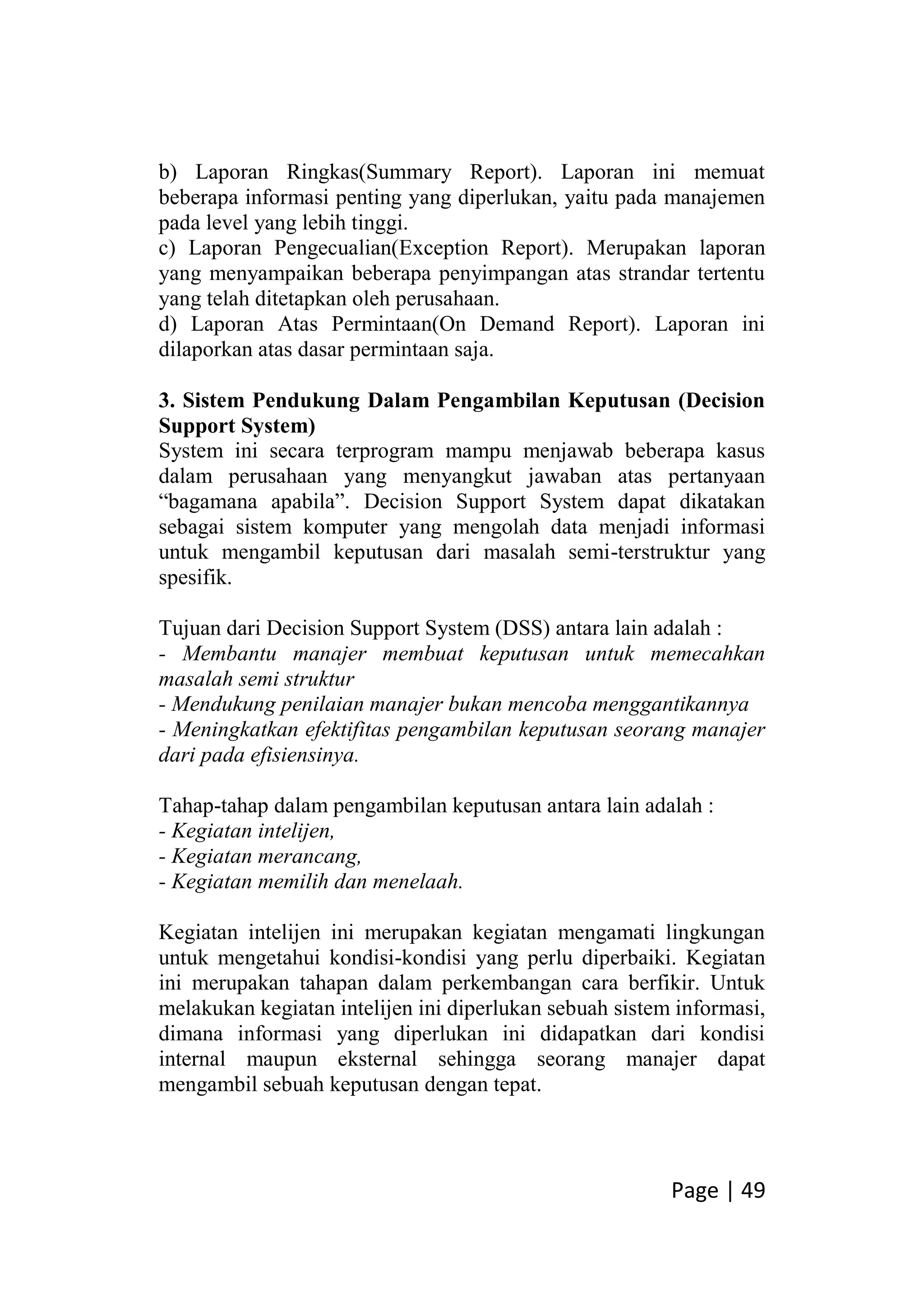 Page | 49
b) Laporan Ringkas(Summary Report). Laporan ini memuat
beberapa informasi penting yang diperlukan, yaitu pada manajemen
pada level yang lebih tinggi.
c) Laporan Pengecualian(Exception Report). Merupakan laporan
yang menyampaikan beberapa penyimpangan atas strandar tertentu
yang telah ditetapkan oleh perusahaan.
d) Laporan Atas Permintaan(On Demand Report). Laporan ini
dilaporkan atas dasar permintaan saja.
3. Sistem Pendukung Dalam Pengambilan Keputusan (Decision
Support System)
System ini secara terprogram mampu menjawab beberapa kasus
dalam perusahaan yang menyangkut jawaban atas pertanyaan
“bagamana apabila”. Decision Support System dapat dikatakan
sebagai sistem komputer yang mengolah data menjadi informasi
untuk mengambil keputusan dari masalah semi-terstruktur yang
spesifik.
Tujuan dari Decision Support System (DSS) antara lain adalah :
- Membantu manajer membuat keputusan untuk memecahkan
masalah semi struktur
- Mendukung penilaian manajer bukan mencoba menggantikannya
- Meningkatkan efektifitas pengambilan keputusan seorang manajer
dari pada efisiensinya.
Tahap-tahap dalam pengambilan keputusan antara lain adalah :
- Kegiatan intelijen,
- Kegiatan merancang,
- Kegiatan memilih dan menelaah.
Kegiatan intelijen ini merupakan kegiatan mengamati lingkungan
untuk mengetahui kondisi-kondisi yang perlu diperbaiki. Kegiatan
ini merupakan tahapan dalam perkembangan cara berfikir. Untuk
melakukan kegiatan intelijen ini diperlukan sebuah sistem informasi,
dimana informasi yang diperlukan ini didapatkan dari kondisi
internal maupun eksternal sehingga seorang manajer dapat
mengambil sebuah keputusan dengan tepat.
 