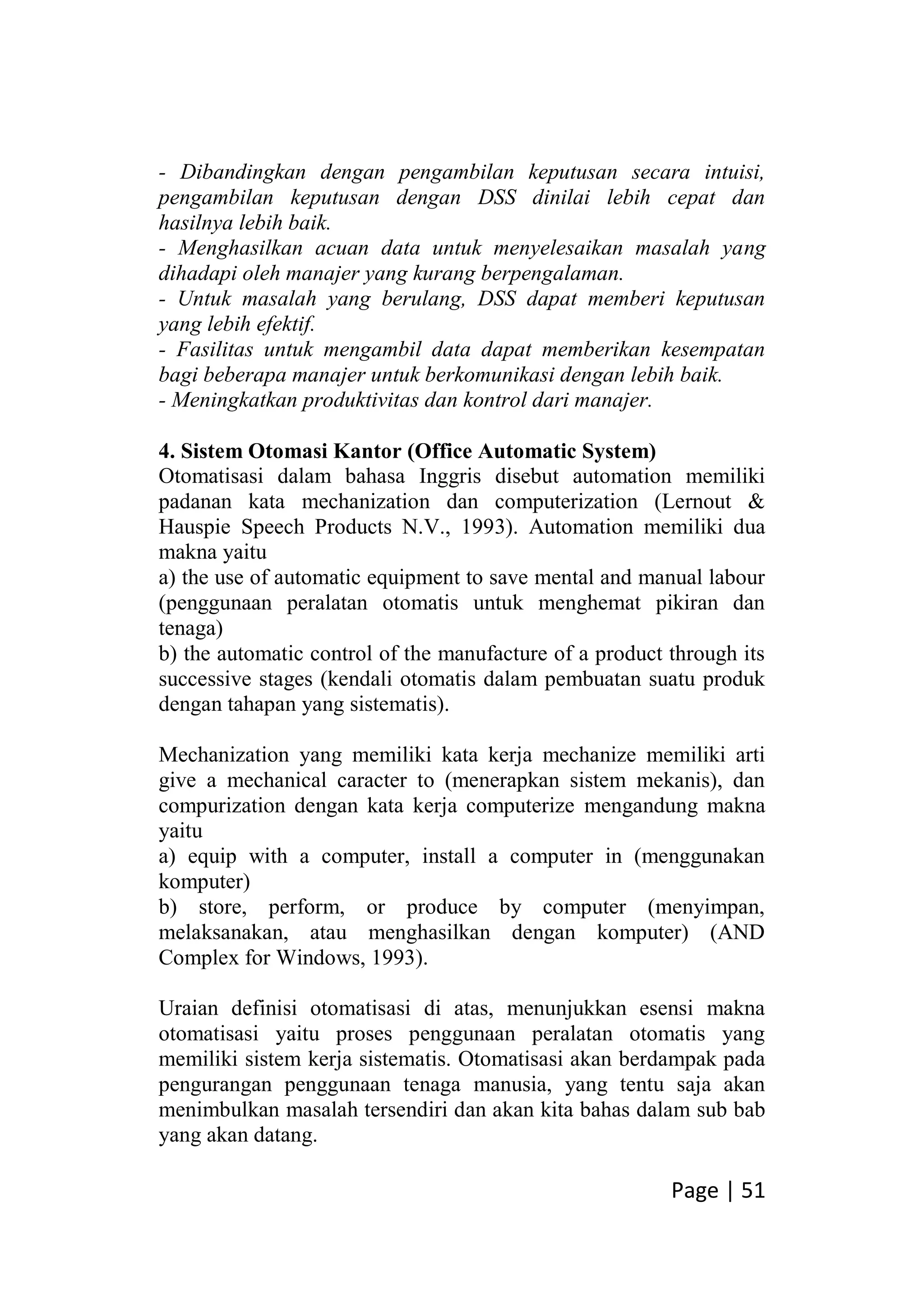Page | 51
- Dibandingkan dengan pengambilan keputusan secara intuisi,
pengambilan keputusan dengan DSS dinilai lebih cepat dan
hasilnya lebih baik.
- Menghasilkan acuan data untuk menyelesaikan masalah yang
dihadapi oleh manajer yang kurang berpengalaman.
- Untuk masalah yang berulang, DSS dapat memberi keputusan
yang lebih efektif.
- Fasilitas untuk mengambil data dapat memberikan kesempatan
bagi beberapa manajer untuk berkomunikasi dengan lebih baik.
- Meningkatkan produktivitas dan kontrol dari manajer.
4. Sistem Otomasi Kantor (Office Automatic System)
Otomatisasi dalam bahasa Inggris disebut automation memiliki
padanan kata mechanization dan computerization (Lernout &
Hauspie Speech Products N.V., 1993). Automation memiliki dua
makna yaitu
a) the use of automatic equipment to save mental and manual labour
(penggunaan peralatan otomatis untuk menghemat pikiran dan
tenaga)
b) the automatic control of the manufacture of a product through its
successive stages (kendali otomatis dalam pembuatan suatu produk
dengan tahapan yang sistematis).
Mechanization yang memiliki kata kerja mechanize memiliki arti
give a mechanical caracter to (menerapkan sistem mekanis), dan
compurization dengan kata kerja computerize mengandung makna
yaitu
a) equip with a computer, install a computer in (menggunakan
komputer)
b) store, perform, or produce by computer (menyimpan,
melaksanakan, atau menghasilkan dengan komputer) (AND
Complex for Windows, 1993).
Uraian definisi otomatisasi di atas, menunjukkan esensi makna
otomatisasi yaitu proses penggunaan peralatan otomatis yang
memiliki sistem kerja sistematis. Otomatisasi akan berdampak pada
pengurangan penggunaan tenaga manusia, yang tentu saja akan
menimbulkan masalah tersendiri dan akan kita bahas dalam sub bab
yang akan datang.
 