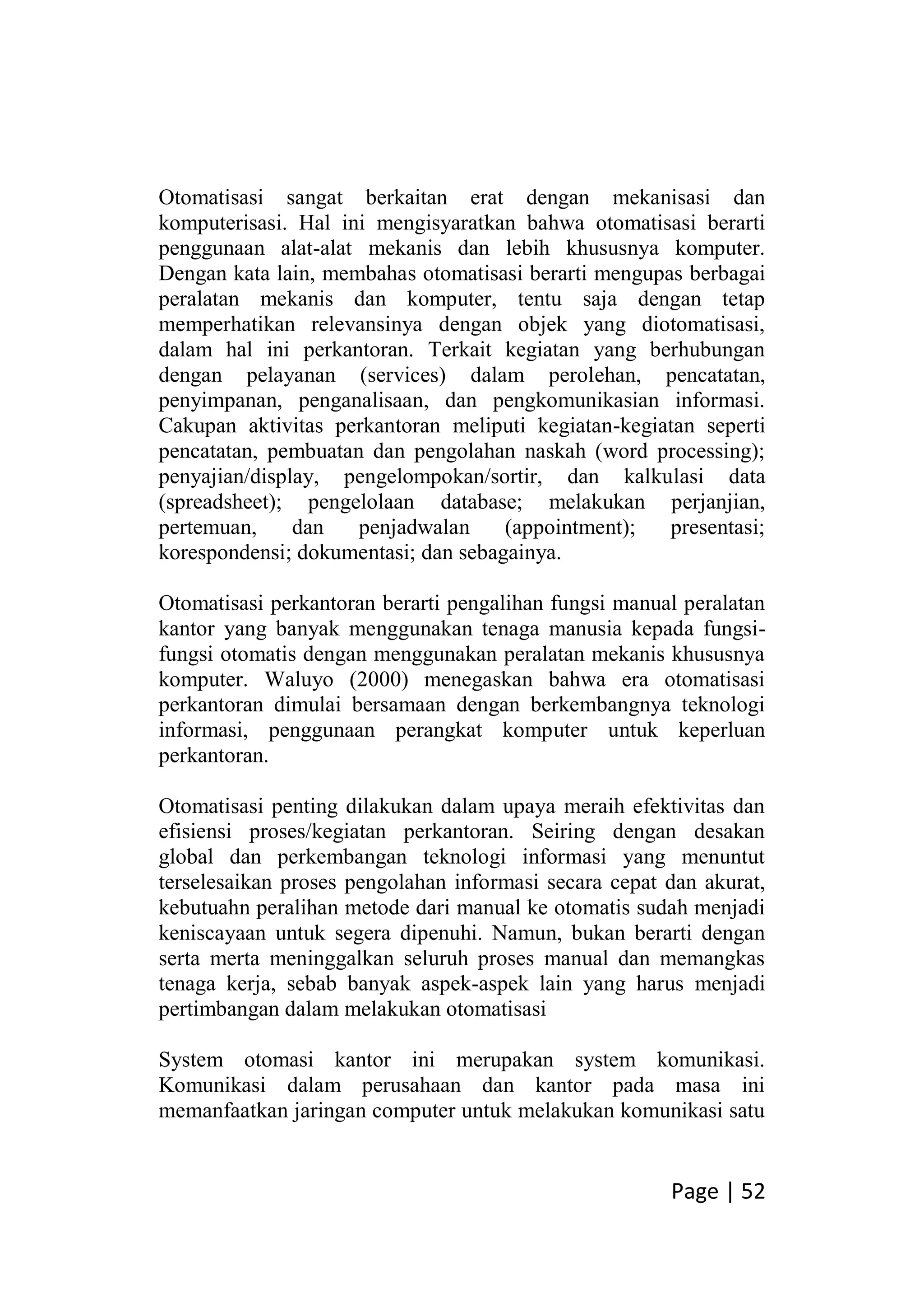 Page | 52
Otomatisasi sangat berkaitan erat dengan mekanisasi dan
komputerisasi. Hal ini mengisyaratkan bahwa otomatisasi berarti
penggunaan alat-alat mekanis dan lebih khususnya komputer.
Dengan kata lain, membahas otomatisasi berarti mengupas berbagai
peralatan mekanis dan komputer, tentu saja dengan tetap
memperhatikan relevansinya dengan objek yang diotomatisasi,
dalam hal ini perkantoran. Terkait kegiatan yang berhubungan
dengan pelayanan (services) dalam perolehan, pencatatan,
penyimpanan, penganalisaan, dan pengkomunikasian informasi.
Cakupan aktivitas perkantoran meliputi kegiatan-kegiatan seperti
pencatatan, pembuatan dan pengolahan naskah (word processing);
penyajian/display, pengelompokan/sortir, dan kalkulasi data
(spreadsheet); pengelolaan database; melakukan perjanjian,
pertemuan, dan penjadwalan (appointment); presentasi;
korespondensi; dokumentasi; dan sebagainya.
Otomatisasi perkantoran berarti pengalihan fungsi manual peralatan
kantor yang banyak menggunakan tenaga manusia kepada fungsi-
fungsi otomatis dengan menggunakan peralatan mekanis khususnya
komputer. Waluyo (2000) menegaskan bahwa era otomatisasi
perkantoran dimulai bersamaan dengan berkembangnya teknologi
informasi, penggunaan perangkat komputer untuk keperluan
perkantoran.
Otomatisasi penting dilakukan dalam upaya meraih efektivitas dan
efisiensi proses/kegiatan perkantoran. Seiring dengan desakan
global dan perkembangan teknologi informasi yang menuntut
terselesaikan proses pengolahan informasi secara cepat dan akurat,
kebutuahn peralihan metode dari manual ke otomatis sudah menjadi
keniscayaan untuk segera dipenuhi. Namun, bukan berarti dengan
serta merta meninggalkan seluruh proses manual dan memangkas
tenaga kerja, sebab banyak aspek-aspek lain yang harus menjadi
pertimbangan dalam melakukan otomatisasi
System otomasi kantor ini merupakan system komunikasi.
Komunikasi dalam perusahaan dan kantor pada masa ini
memanfaatkan jaringan computer untuk melakukan komunikasi satu
 