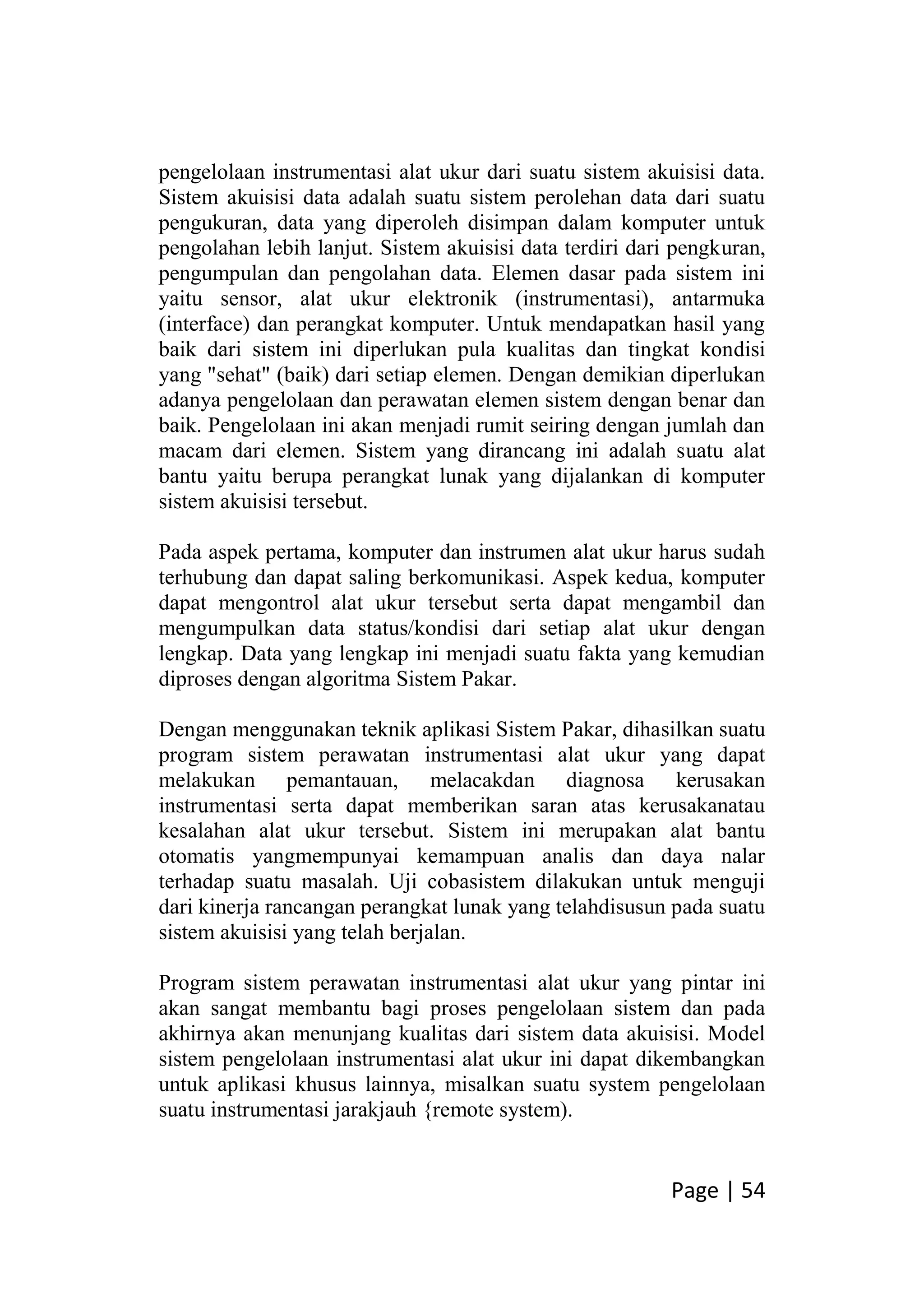 Page | 54
pengelolaan instrumentasi alat ukur dari suatu sistem akuisisi data.
Sistem akuisisi data adalah suatu sistem perolehan data dari suatu
pengukuran, data yang diperoleh disimpan dalam komputer untuk
pengolahan lebih lanjut. Sistem akuisisi data terdiri dari pengkuran,
pengumpulan dan pengolahan data. Elemen dasar pada sistem ini
yaitu sensor, alat ukur elektronik (instrumentasi), antarmuka
(interface) dan perangkat komputer. Untuk mendapatkan hasil yang
baik dari sistem ini diperlukan pula kualitas dan tingkat kondisi
yang "sehat" (baik) dari setiap elemen. Dengan demikian diperlukan
adanya pengelolaan dan perawatan elemen sistem dengan benar dan
baik. Pengelolaan ini akan menjadi rumit seiring dengan jumlah dan
macam dari elemen. Sistem yang dirancang ini adalah suatu alat
bantu yaitu berupa perangkat lunak yang dijalankan di komputer
sistem akuisisi tersebut.
Pada aspek pertama, komputer dan instrumen alat ukur harus sudah
terhubung dan dapat saling berkomunikasi. Aspek kedua, komputer
dapat mengontrol alat ukur tersebut serta dapat mengambil dan
mengumpulkan data status/kondisi dari setiap alat ukur dengan
lengkap. Data yang lengkap ini menjadi suatu fakta yang kemudian
diproses dengan algoritma Sistem Pakar.
Dengan menggunakan teknik aplikasi Sistem Pakar, dihasilkan suatu
program sistem perawatan instrumentasi alat ukur yang dapat
melakukan pemantauan, melacakdan diagnosa kerusakan
instrumentasi serta dapat memberikan saran atas kerusakanatau
kesalahan alat ukur tersebut. Sistem ini merupakan alat bantu
otomatis yangmempunyai kemampuan analis dan daya nalar
terhadap suatu masalah. Uji cobasistem dilakukan untuk menguji
dari kinerja rancangan perangkat lunak yang telahdisusun pada suatu
sistem akuisisi yang telah berjalan.
Program sistem perawatan instrumentasi alat ukur yang pintar ini
akan sangat membantu bagi proses pengelolaan sistem dan pada
akhirnya akan menunjang kualitas dari sistem data akuisisi. Model
sistem pengelolaan instrumentasi alat ukur ini dapat dikembangkan
untuk aplikasi khusus lainnya, misalkan suatu system pengelolaan
suatu instrumentasi jarakjauh {remote system).
 