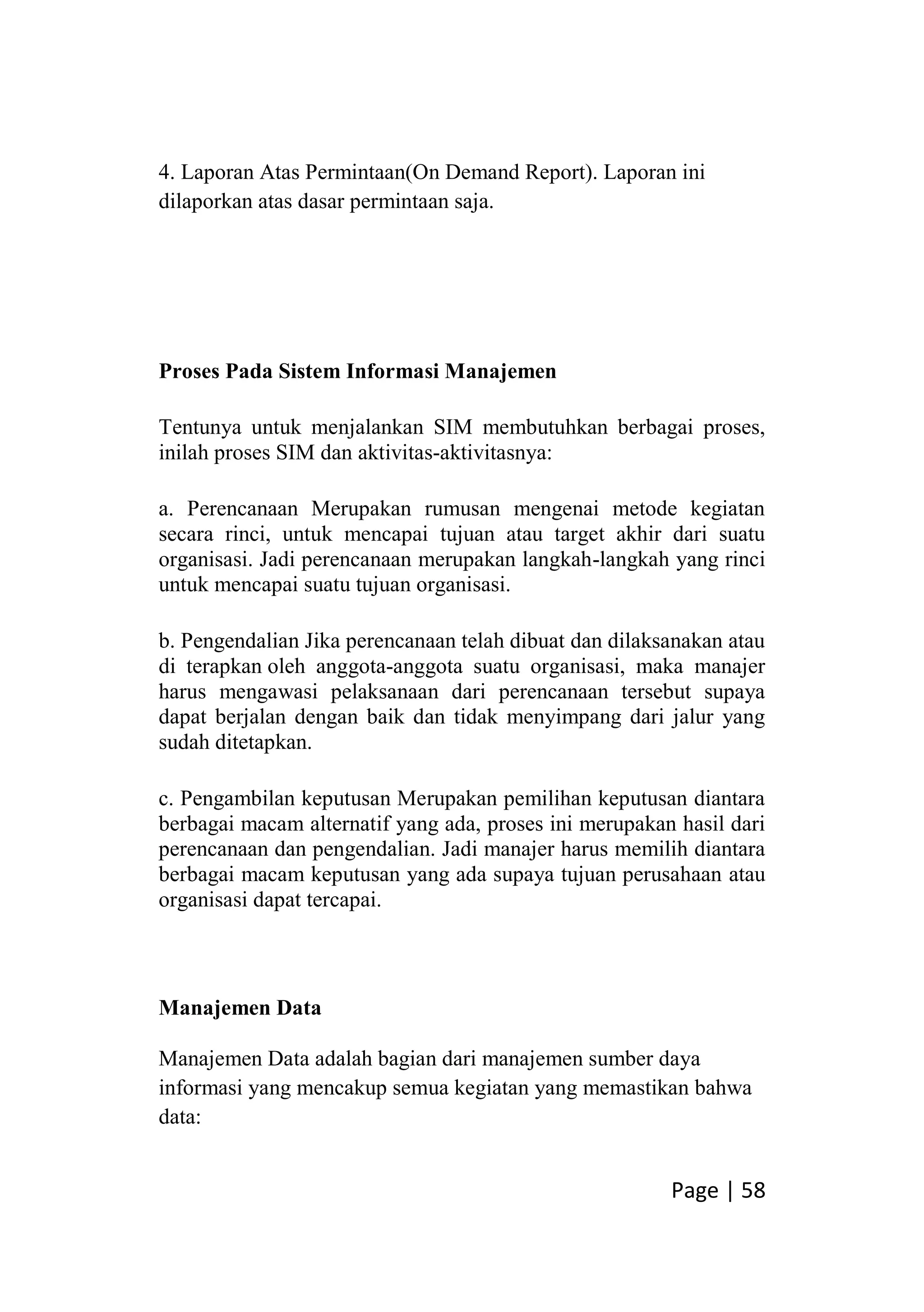 Page | 58
4. Laporan Atas Permintaan(On Demand Report). Laporan ini
dilaporkan atas dasar permintaan saja.
Proses Pada Sistem Informasi Manajemen
Tentunya untuk menjalankan SIM membutuhkan berbagai proses,
inilah proses SIM dan aktivitas-aktivitasnya:
a. Perencanaan Merupakan rumusan mengenai metode kegiatan
secara rinci, untuk mencapai tujuan atau target akhir dari suatu
organisasi. Jadi perencanaan merupakan langkah-langkah yang rinci
untuk mencapai suatu tujuan organisasi.
b. Pengendalian Jika perencanaan telah dibuat dan dilaksanakan atau
di terapkan oleh anggota-anggota suatu organisasi, maka manajer
harus mengawasi pelaksanaan dari perencanaan tersebut supaya
dapat berjalan dengan baik dan tidak menyimpang dari jalur yang
sudah ditetapkan.
c. Pengambilan keputusan Merupakan pemilihan keputusan diantara
berbagai macam alternatif yang ada, proses ini merupakan hasil dari
perencanaan dan pengendalian. Jadi manajer harus memilih diantara
berbagai macam keputusan yang ada supaya tujuan perusahaan atau
organisasi dapat tercapai.
Manajemen Data
Manajemen Data adalah bagian dari manajemen sumber daya
informasi yang mencakup semua kegiatan yang memastikan bahwa
data:
 