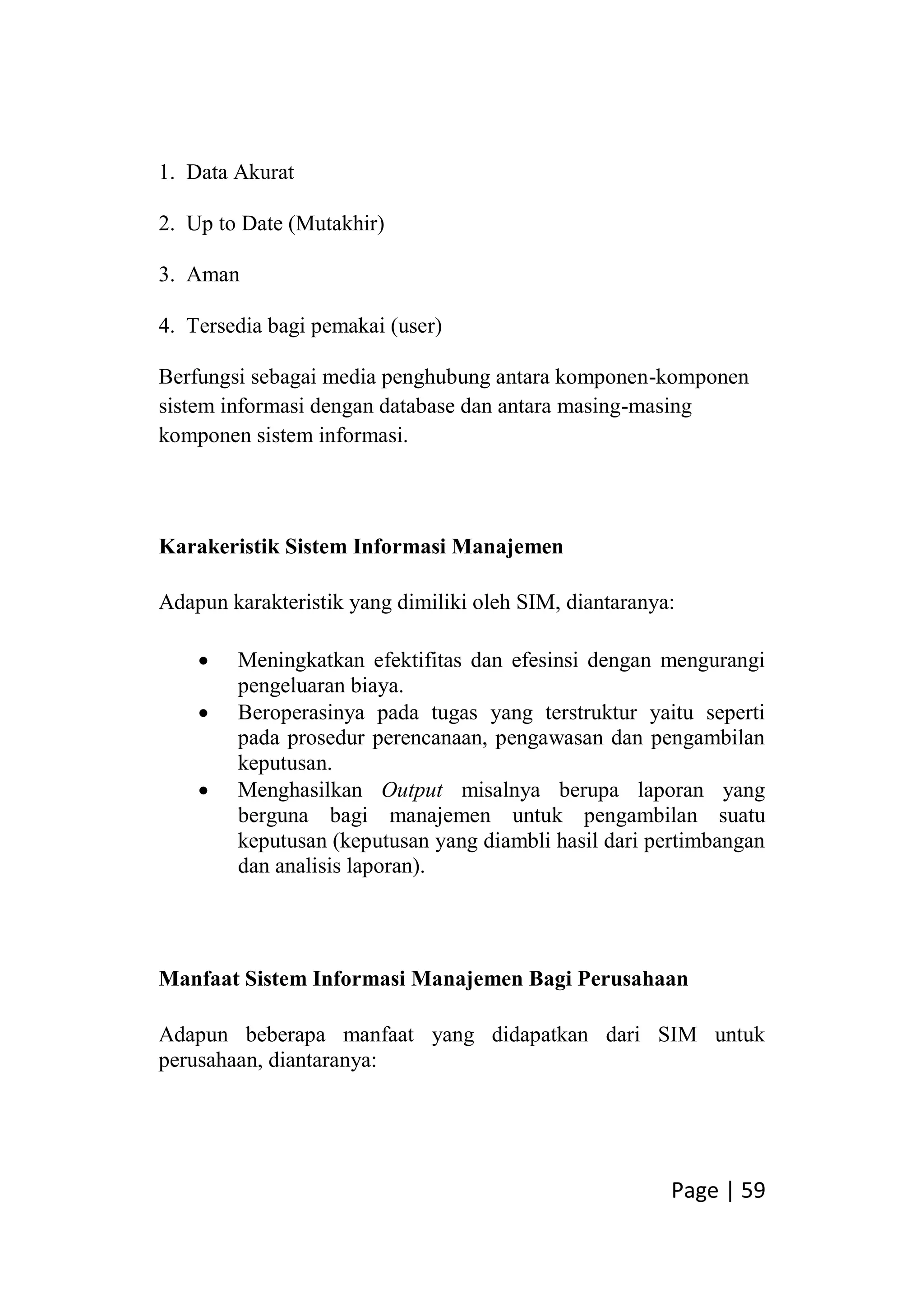Page | 59
1. Data Akurat
2. Up to Date (Mutakhir)
3. Aman
4. Tersedia bagi pemakai (user)
Berfungsi sebagai media penghubung antara komponen-komponen
sistem informasi dengan database dan antara masing-masing
komponen sistem informasi.
Karakeristik Sistem Informasi Manajemen
Adapun karakteristik yang dimiliki oleh SIM, diantaranya:
 Meningkatkan efektifitas dan efesinsi dengan mengurangi
pengeluaran biaya.
 Beroperasinya pada tugas yang terstruktur yaitu seperti
pada prosedur perencanaan, pengawasan dan pengambilan
keputusan.
 Menghasilkan Output misalnya berupa laporan yang
berguna bagi manajemen untuk pengambilan suatu
keputusan (keputusan yang diambli hasil dari pertimbangan
dan analisis laporan).
Manfaat Sistem Informasi Manajemen Bagi Perusahaan
Adapun beberapa manfaat yang didapatkan dari SIM untuk
perusahaan, diantaranya:
 