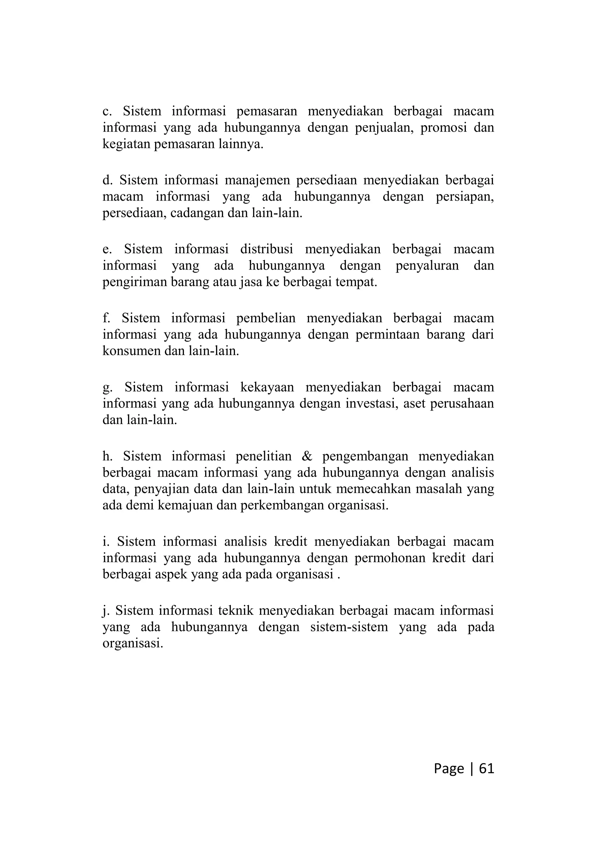 Page | 61
c. Sistem informasi pemasaran menyediakan berbagai macam
informasi yang ada hubungannya dengan penjualan, promosi dan
kegiatan pemasaran lainnya.
d. Sistem informasi manajemen persediaan menyediakan berbagai
macam informasi yang ada hubungannya dengan persiapan,
persediaan, cadangan dan lain-lain.
e. Sistem informasi distribusi menyediakan berbagai macam
informasi yang ada hubungannya dengan penyaluran dan
pengiriman barang atau jasa ke berbagai tempat.
f. Sistem informasi pembelian menyediakan berbagai macam
informasi yang ada hubungannya dengan permintaan barang dari
konsumen dan lain-lain.
g. Sistem informasi kekayaan menyediakan berbagai macam
informasi yang ada hubungannya dengan investasi, aset perusahaan
dan lain-lain.
h. Sistem informasi penelitian & pengembangan menyediakan
berbagai macam informasi yang ada hubungannya dengan analisis
data, penyajian data dan lain-lain untuk memecahkan masalah yang
ada demi kemajuan dan perkembangan organisasi.
i. Sistem informasi analisis kredit menyediakan berbagai macam
informasi yang ada hubungannya dengan permohonan kredit dari
berbagai aspek yang ada pada organisasi .
j. Sistem informasi teknik menyediakan berbagai macam informasi
yang ada hubungannya dengan sistem-sistem yang ada pada
organisasi.
 