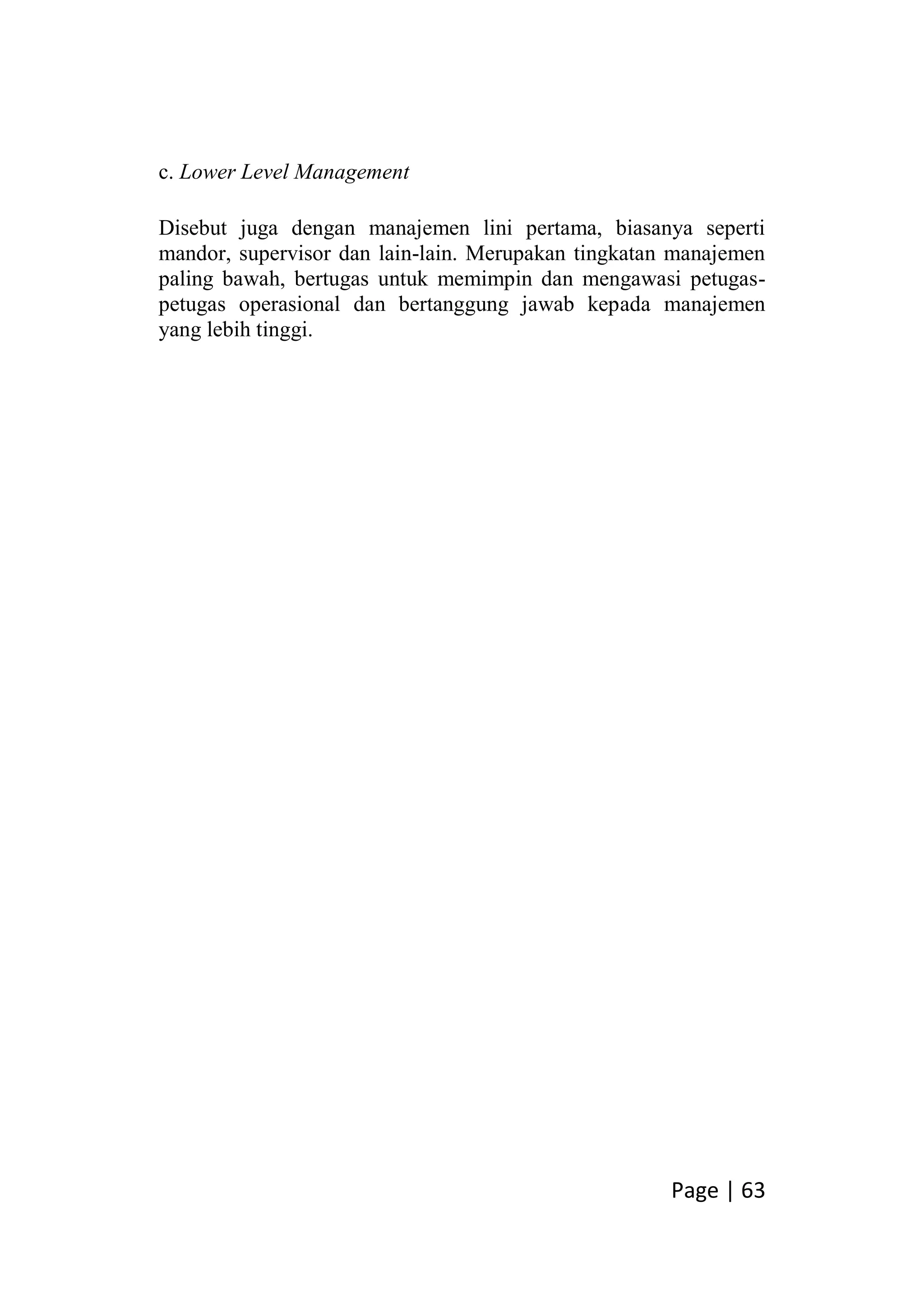 Page | 63
c. Lower Level Management
Disebut juga dengan manajemen lini pertama, biasanya seperti
mandor, supervisor dan lain-lain. Merupakan tingkatan manajemen
paling bawah, bertugas untuk memimpin dan mengawasi petugas-
petugas operasional dan bertanggung jawab kepada manajemen
yang lebih tinggi.
 