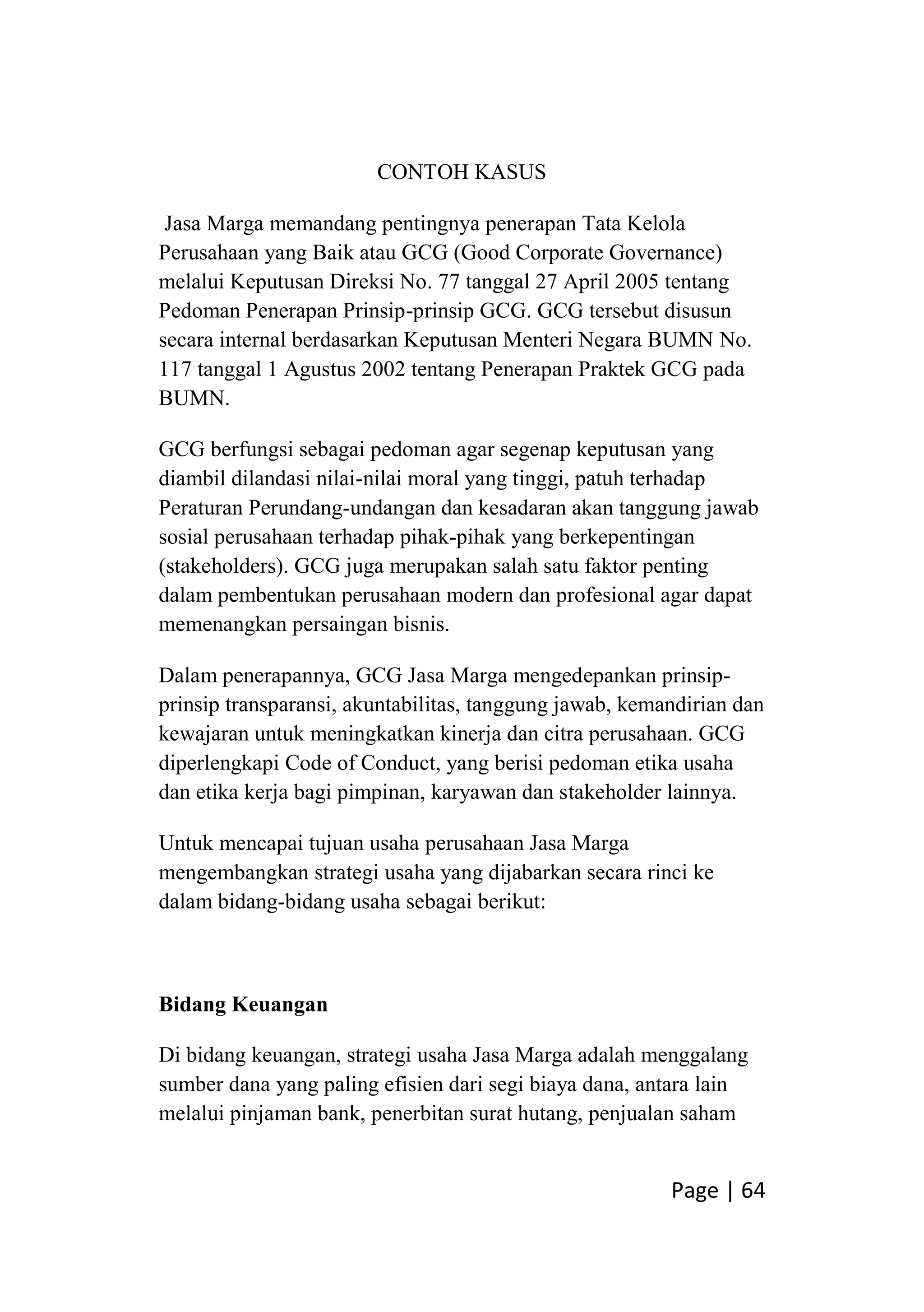 Page | 64
CONTOH KASUS
Jasa Marga memandang pentingnya penerapan Tata Kelola
Perusahaan yang Baik atau GCG (Good Corporate Governance)
melalui Keputusan Direksi No. 77 tanggal 27 April 2005 tentang
Pedoman Penerapan Prinsip-prinsip GCG. GCG tersebut disusun
secara internal berdasarkan Keputusan Menteri Negara BUMN No.
117 tanggal 1 Agustus 2002 tentang Penerapan Praktek GCG pada
BUMN.
GCG berfungsi sebagai pedoman agar segenap keputusan yang
diambil dilandasi nilai-nilai moral yang tinggi, patuh terhadap
Peraturan Perundang-undangan dan kesadaran akan tanggung jawab
sosial perusahaan terhadap pihak-pihak yang berkepentingan
(stakeholders). GCG juga merupakan salah satu faktor penting
dalam pembentukan perusahaan modern dan profesional agar dapat
memenangkan persaingan bisnis.
Dalam penerapannya, GCG Jasa Marga mengedepankan prinsip-
prinsip transparansi, akuntabilitas, tanggung jawab, kemandirian dan
kewajaran untuk meningkatkan kinerja dan citra perusahaan. GCG
diperlengkapi Code of Conduct, yang berisi pedoman etika usaha
dan etika kerja bagi pimpinan, karyawan dan stakeholder lainnya.
Untuk mencapai tujuan usaha perusahaan Jasa Marga
mengembangkan strategi usaha yang dijabarkan secara rinci ke
dalam bidang-bidang usaha sebagai berikut:
Bidang Keuangan
Di bidang keuangan, strategi usaha Jasa Marga adalah menggalang
sumber dana yang paling efisien dari segi biaya dana, antara lain
melalui pinjaman bank, penerbitan surat hutang, penjualan saham
 