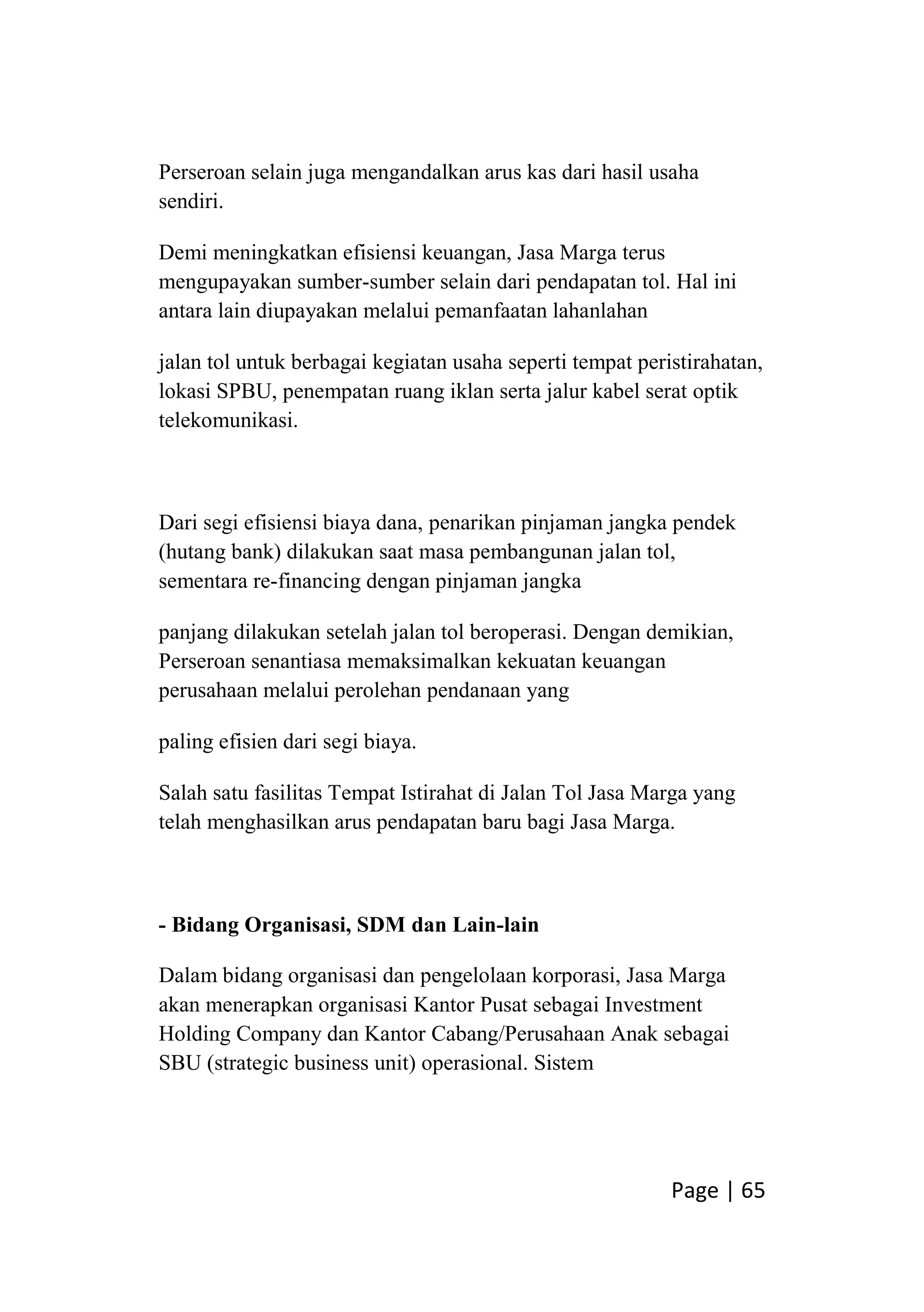 Page | 65
Perseroan selain juga mengandalkan arus kas dari hasil usaha
sendiri.
Demi meningkatkan efisiensi keuangan, Jasa Marga terus
mengupayakan sumber-sumber selain dari pendapatan tol. Hal ini
antara lain diupayakan melalui pemanfaatan lahanlahan
jalan tol untuk berbagai kegiatan usaha seperti tempat peristirahatan,
lokasi SPBU, penempatan ruang iklan serta jalur kabel serat optik
telekomunikasi.
Dari segi efisiensi biaya dana, penarikan pinjaman jangka pendek
(hutang bank) dilakukan saat masa pembangunan jalan tol,
sementara re-financing dengan pinjaman jangka
panjang dilakukan setelah jalan tol beroperasi. Dengan demikian,
Perseroan senantiasa memaksimalkan kekuatan keuangan
perusahaan melalui perolehan pendanaan yang
paling efisien dari segi biaya.
Salah satu fasilitas Tempat Istirahat di Jalan Tol Jasa Marga yang
telah menghasilkan arus pendapatan baru bagi Jasa Marga.
- Bidang Organisasi, SDM dan Lain-lain
Dalam bidang organisasi dan pengelolaan korporasi, Jasa Marga
akan menerapkan organisasi Kantor Pusat sebagai Investment
Holding Company dan Kantor Cabang/Perusahaan Anak sebagai
SBU (strategic business unit) operasional. Sistem
 