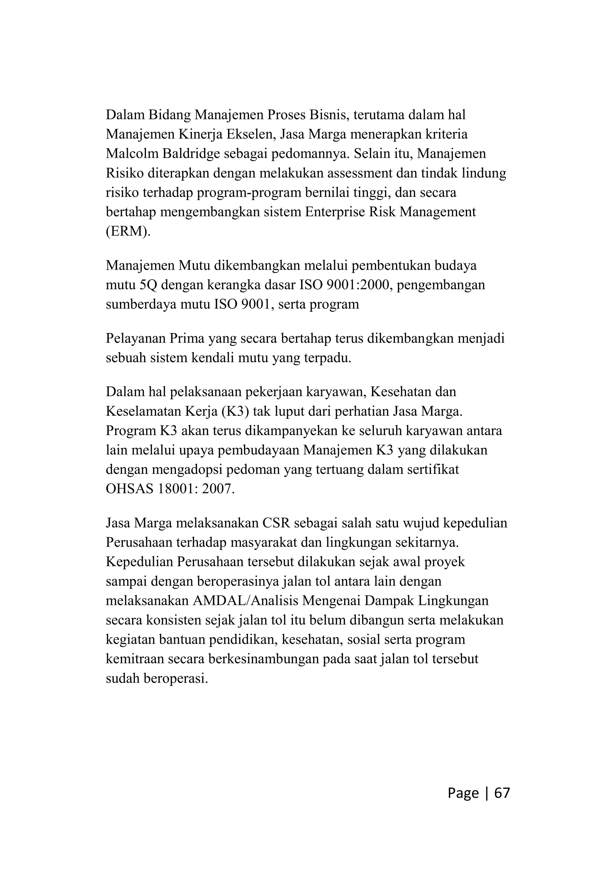 Page | 67
Dalam Bidang Manajemen Proses Bisnis, terutama dalam hal
Manajemen Kinerja Ekselen, Jasa Marga menerapkan kriteria
Malcolm Baldridge sebagai pedomannya. Selain itu, Manajemen
Risiko diterapkan dengan melakukan assessment dan tindak lindung
risiko terhadap program-program bernilai tinggi, dan secara
bertahap mengembangkan sistem Enterprise Risk Management
(ERM).
Manajemen Mutu dikembangkan melalui pembentukan budaya
mutu 5Q dengan kerangka dasar ISO 9001:2000, pengembangan
sumberdaya mutu ISO 9001, serta program
Pelayanan Prima yang secara bertahap terus dikembangkan menjadi
sebuah sistem kendali mutu yang terpadu.
Dalam hal pelaksanaan pekerjaan karyawan, Kesehatan dan
Keselamatan Kerja (K3) tak luput dari perhatian Jasa Marga.
Program K3 akan terus dikampanyekan ke seluruh karyawan antara
lain melalui upaya pembudayaan Manajemen K3 yang dilakukan
dengan mengadopsi pedoman yang tertuang dalam sertifikat
OHSAS 18001: 2007.
Jasa Marga melaksanakan CSR sebagai salah satu wujud kepedulian
Perusahaan terhadap masyarakat dan lingkungan sekitarnya.
Kepedulian Perusahaan tersebut dilakukan sejak awal proyek
sampai dengan beroperasinya jalan tol antara lain dengan
melaksanakan AMDAL/Analisis Mengenai Dampak Lingkungan
secara konsisten sejak jalan tol itu belum dibangun serta melakukan
kegiatan bantuan pendidikan, kesehatan, sosial serta program
kemitraan secara berkesinambungan pada saat jalan tol tersebut
sudah beroperasi.
 