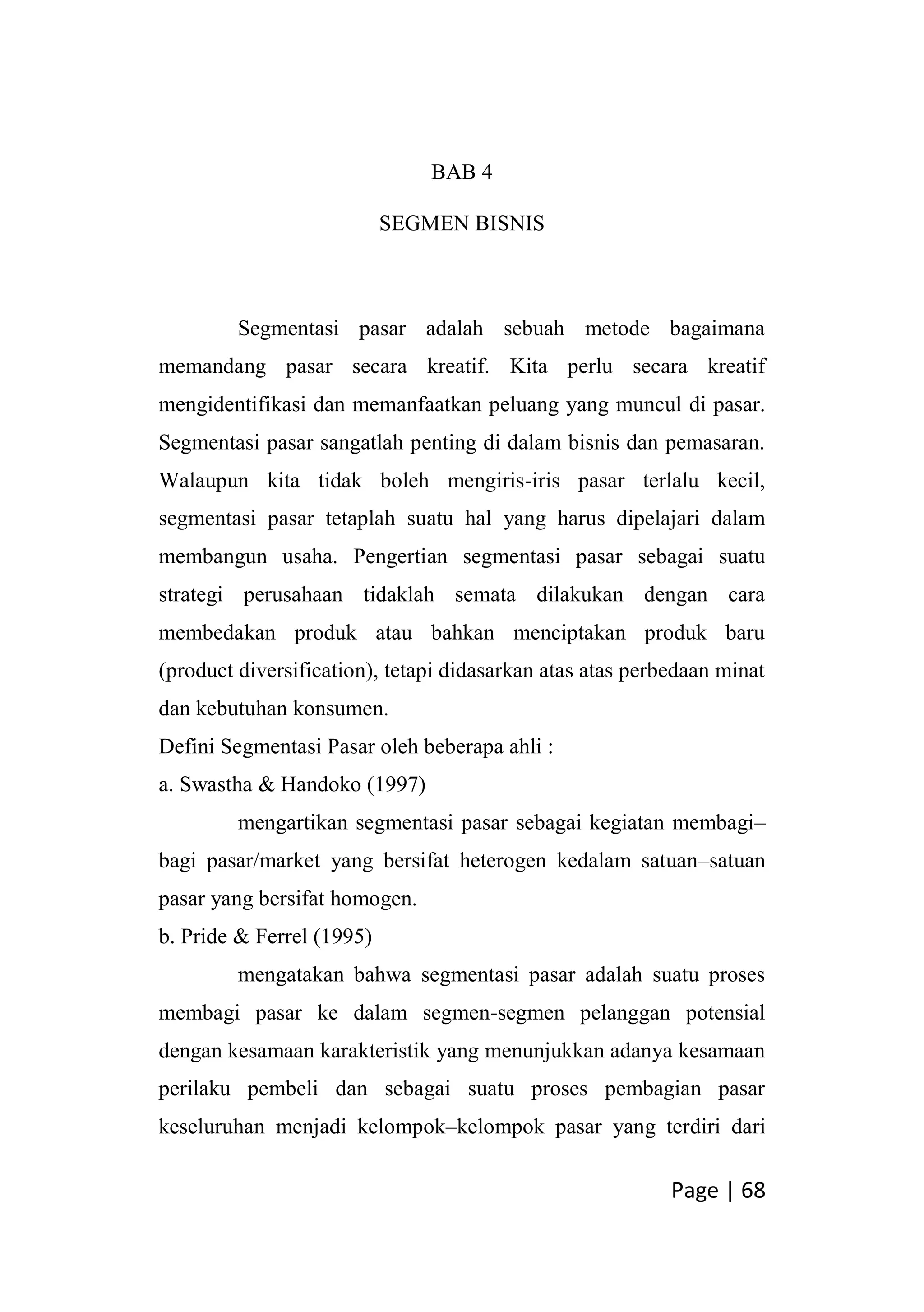Page | 68
BAB 4
SEGMEN BISNIS
Segmentasi pasar adalah sebuah metode bagaimana
memandang pasar secara kreatif. Kita perlu secara kreatif
mengidentifikasi dan memanfaatkan peluang yang muncul di pasar.
Segmentasi pasar sangatlah penting di dalam bisnis dan pemasaran.
Walaupun kita tidak boleh mengiris-iris pasar terlalu kecil,
segmentasi pasar tetaplah suatu hal yang harus dipelajari dalam
membangun usaha. Pengertian segmentasi pasar sebagai suatu
strategi perusahaan tidaklah semata dilakukan dengan cara
membedakan produk atau bahkan menciptakan produk baru
(product diversification), tetapi didasarkan atas atas perbedaan minat
dan kebutuhan konsumen.
Defini Segmentasi Pasar oleh beberapa ahli :
a. Swastha & Handoko (1997)
mengartikan segmentasi pasar sebagai kegiatan membagi–
bagi pasar/market yang bersifat heterogen kedalam satuan–satuan
pasar yang bersifat homogen.
b. Pride & Ferrel (1995)
mengatakan bahwa segmentasi pasar adalah suatu proses
membagi pasar ke dalam segmen-segmen pelanggan potensial
dengan kesamaan karakteristik yang menunjukkan adanya kesamaan
perilaku pembeli dan sebagai suatu proses pembagian pasar
keseluruhan menjadi kelompok–kelompok pasar yang terdiri dari
 