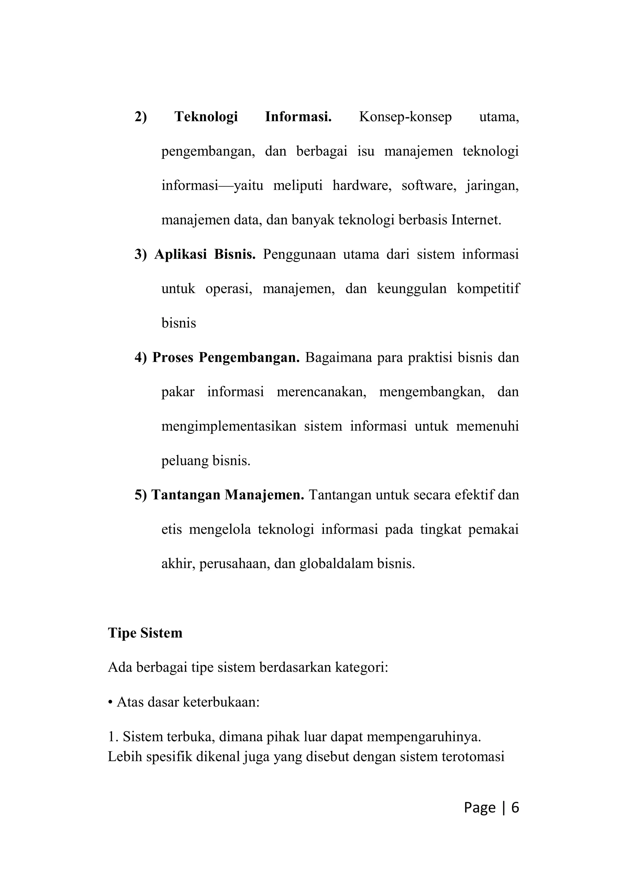 Page | 6
2) Teknologi Informasi. Konsep-konsep utama,
pengembangan, dan berbagai isu manajemen teknologi
informasi—yaitu meliputi hardware, software, jaringan,
manajemen data, dan banyak teknologi berbasis Internet.
3) Aplikasi Bisnis. Penggunaan utama dari sistem informasi
untuk operasi, manajemen, dan keunggulan kompetitif
bisnis
4) Proses Pengembangan. Bagaimana para praktisi bisnis dan
pakar informasi merencanakan, mengembangkan, dan
mengimplementasikan sistem informasi untuk memenuhi
peluang bisnis.
5) Tantangan Manajemen. Tantangan untuk secara efektif dan
etis mengelola teknologi informasi pada tingkat pemakai
akhir, perusahaan, dan globaldalam bisnis.
Tipe Sistem
Ada berbagai tipe sistem berdasarkan kategori:
• Atas dasar keterbukaan:
1. Sistem terbuka, dimana pihak luar dapat mempengaruhinya.
Lebih spesifik dikenal juga yang disebut dengan sistem terotomasi
 