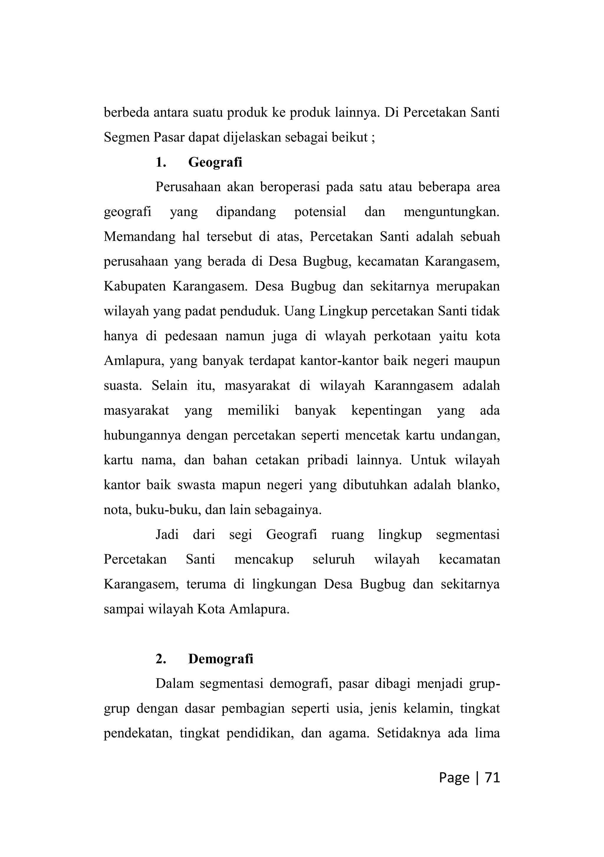 Page | 71
berbeda antara suatu produk ke produk lainnya. Di Percetakan Santi
Segmen Pasar dapat dijelaskan sebagai beikut ;
1. Geografi
Perusahaan akan beroperasi pada satu atau beberapa area
geografi yang dipandang potensial dan menguntungkan.
Memandang hal tersebut di atas, Percetakan Santi adalah sebuah
perusahaan yang berada di Desa Bugbug, kecamatan Karangasem,
Kabupaten Karangasem. Desa Bugbug dan sekitarnya merupakan
wilayah yang padat penduduk. Uang Lingkup percetakan Santi tidak
hanya di pedesaan namun juga di wlayah perkotaan yaitu kota
Amlapura, yang banyak terdapat kantor-kantor baik negeri maupun
suasta. Selain itu, masyarakat di wilayah Karanngasem adalah
masyarakat yang memiliki banyak kepentingan yang ada
hubungannya dengan percetakan seperti mencetak kartu undangan,
kartu nama, dan bahan cetakan pribadi lainnya. Untuk wilayah
kantor baik swasta mapun negeri yang dibutuhkan adalah blanko,
nota, buku-buku, dan lain sebagainya.
Jadi dari segi Geografi ruang lingkup segmentasi
Percetakan Santi mencakup seluruh wilayah kecamatan
Karangasem, teruma di lingkungan Desa Bugbug dan sekitarnya
sampai wilayah Kota Amlapura.
2. Demografi
Dalam segmentasi demografi, pasar dibagi menjadi grup-
grup dengan dasar pembagian seperti usia, jenis kelamin, tingkat
pendekatan, tingkat pendidikan, dan agama. Setidaknya ada lima
 