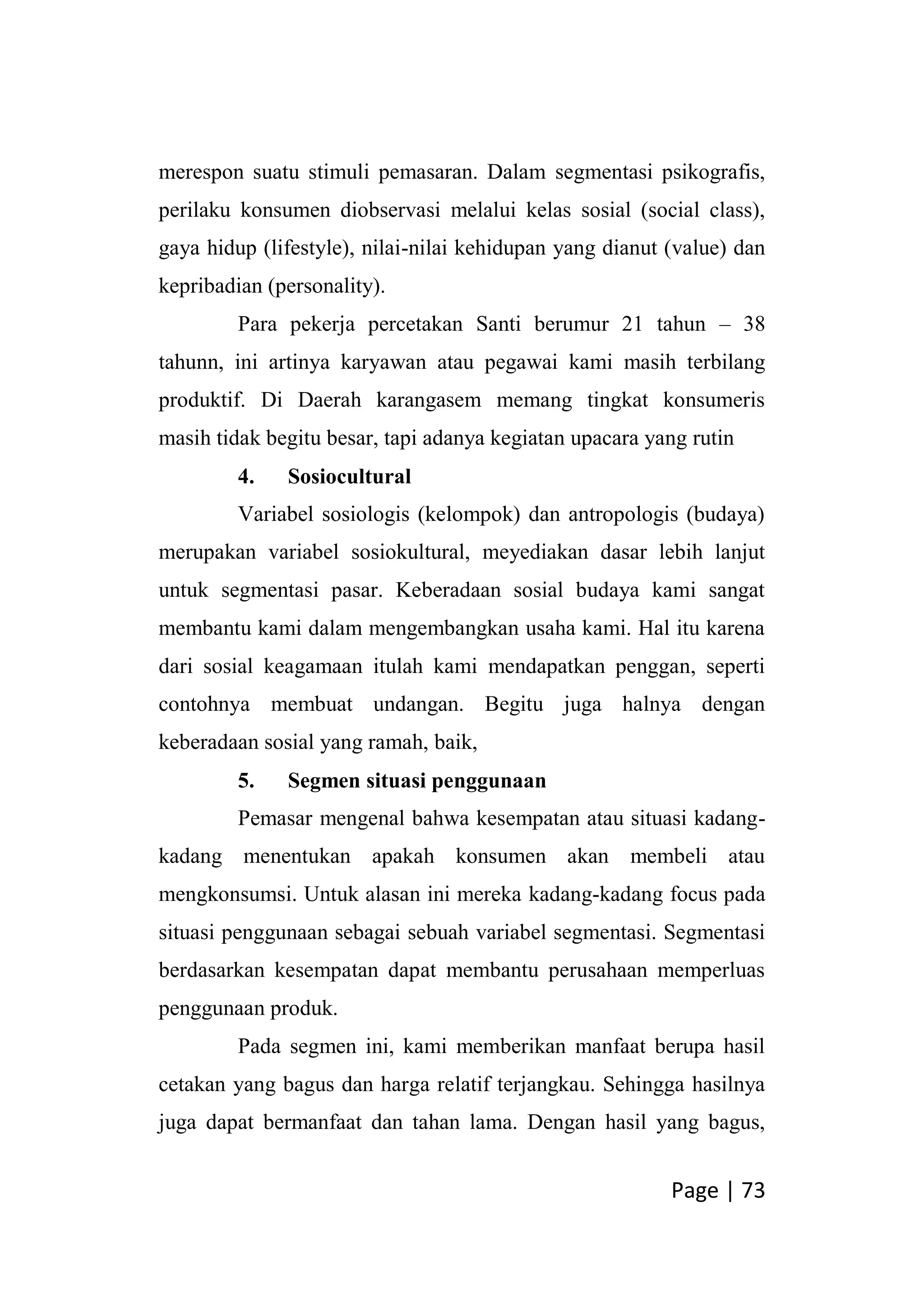 Page | 73
merespon suatu stimuli pemasaran. Dalam segmentasi psikografis,
perilaku konsumen diobservasi melalui kelas sosial (social class),
gaya hidup (lifestyle), nilai-nilai kehidupan yang dianut (value) dan
kepribadian (personality).
Para pekerja percetakan Santi berumur 21 tahun – 38
tahunn, ini artinya karyawan atau pegawai kami masih terbilang
produktif. Di Daerah karangasem memang tingkat konsumeris
masih tidak begitu besar, tapi adanya kegiatan upacara yang rutin
4. Sosiocultural
Variabel sosiologis (kelompok) dan antropologis (budaya)
merupakan variabel sosiokultural, meyediakan dasar lebih lanjut
untuk segmentasi pasar. Keberadaan sosial budaya kami sangat
membantu kami dalam mengembangkan usaha kami. Hal itu karena
dari sosial keagamaan itulah kami mendapatkan penggan, seperti
contohnya membuat undangan. Begitu juga halnya dengan
keberadaan sosial yang ramah, baik,
5. Segmen situasi penggunaan
Pemasar mengenal bahwa kesempatan atau situasi kadang-
kadang menentukan apakah konsumen akan membeli atau
mengkonsumsi. Untuk alasan ini mereka kadang-kadang focus pada
situasi penggunaan sebagai sebuah variabel segmentasi. Segmentasi
berdasarkan kesempatan dapat membantu perusahaan memperluas
penggunaan produk.
Pada segmen ini, kami memberikan manfaat berupa hasil
cetakan yang bagus dan harga relatif terjangkau. Sehingga hasilnya
juga dapat bermanfaat dan tahan lama. Dengan hasil yang bagus,
 