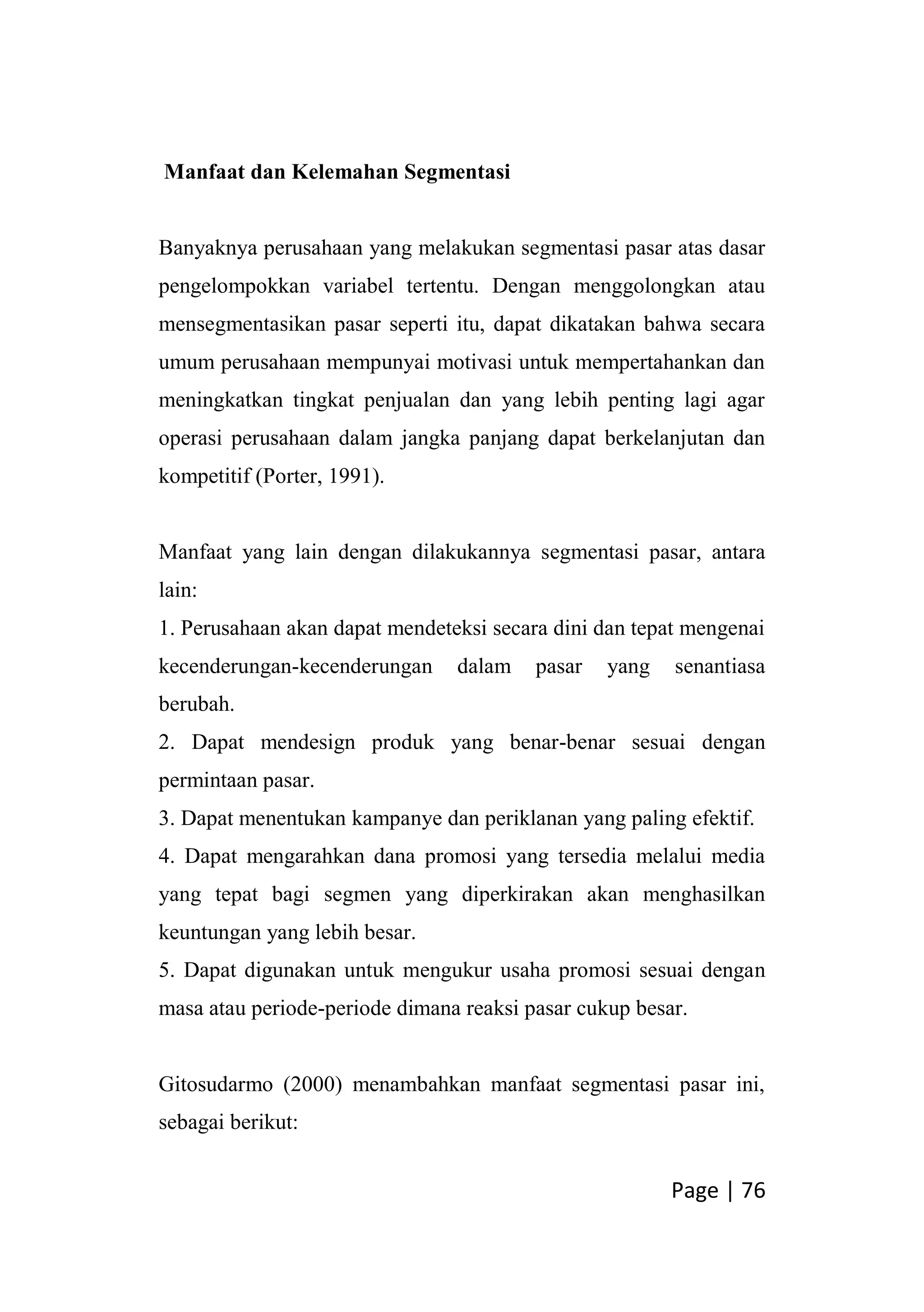 Page | 76
Manfaat dan Kelemahan Segmentasi
Banyaknya perusahaan yang melakukan segmentasi pasar atas dasar
pengelompokkan variabel tertentu. Dengan menggolongkan atau
mensegmentasikan pasar seperti itu, dapat dikatakan bahwa secara
umum perusahaan mempunyai motivasi untuk mempertahankan dan
meningkatkan tingkat penjualan dan yang lebih penting lagi agar
operasi perusahaan dalam jangka panjang dapat berkelanjutan dan
kompetitif (Porter, 1991).
Manfaat yang lain dengan dilakukannya segmentasi pasar, antara
lain:
1. Perusahaan akan dapat mendeteksi secara dini dan tepat mengenai
kecenderungan-kecenderungan dalam pasar yang senantiasa
berubah.
2. Dapat mendesign produk yang benar-benar sesuai dengan
permintaan pasar.
3. Dapat menentukan kampanye dan periklanan yang paling efektif.
4. Dapat mengarahkan dana promosi yang tersedia melalui media
yang tepat bagi segmen yang diperkirakan akan menghasilkan
keuntungan yang lebih besar.
5. Dapat digunakan untuk mengukur usaha promosi sesuai dengan
masa atau periode-periode dimana reaksi pasar cukup besar.
Gitosudarmo (2000) menambahkan manfaat segmentasi pasar ini,
sebagai berikut:
 