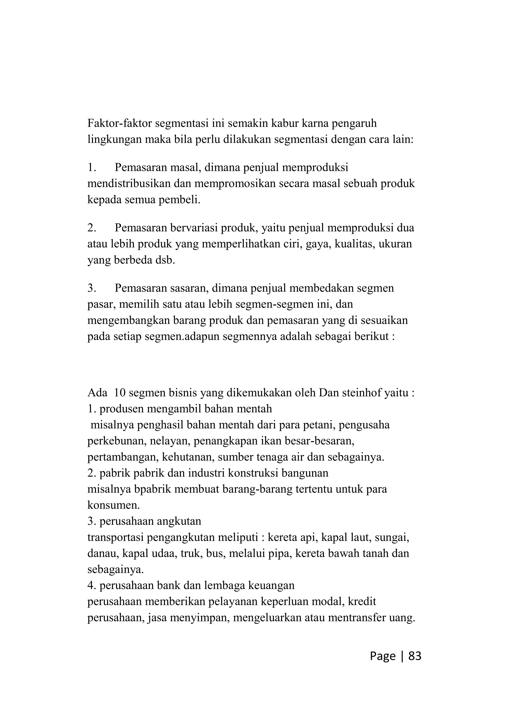 Page | 83
Faktor-faktor segmentasi ini semakin kabur karna pengaruh
lingkungan maka bila perlu dilakukan segmentasi dengan cara lain:
1. Pemasaran masal, dimana penjual memproduksi
mendistribusikan dan mempromosikan secara masal sebuah produk
kepada semua pembeli.
2. Pemasaran bervariasi produk, yaitu penjual memproduksi dua
atau lebih produk yang memperlihatkan ciri, gaya, kualitas, ukuran
yang berbeda dsb.
3. Pemasaran sasaran, dimana penjual membedakan segmen
pasar, memilih satu atau lebih segmen-segmen ini, dan
mengembangkan barang produk dan pemasaran yang di sesuaikan
pada setiap segmen.adapun segmennya adalah sebagai berikut :
Ada 10 segmen bisnis yang dikemukakan oleh Dan steinhof yaitu :
1. produsen mengambil bahan mentah
misalnya penghasil bahan mentah dari para petani, pengusaha
perkebunan, nelayan, penangkapan ikan besar-besaran,
pertambangan, kehutanan, sumber tenaga air dan sebagainya.
2. pabrik pabrik dan industri konstruksi bangunan
misalnya bpabrik membuat barang-barang tertentu untuk para
konsumen.
3. perusahaan angkutan
transportasi pengangkutan meliputi : kereta api, kapal laut, sungai,
danau, kapal udaa, truk, bus, melalui pipa, kereta bawah tanah dan
sebagainya.
4. perusahaan bank dan lembaga keuangan
perusahaan memberikan pelayanan keperluan modal, kredit
perusahaan, jasa menyimpan, mengeluarkan atau mentransfer uang.
 