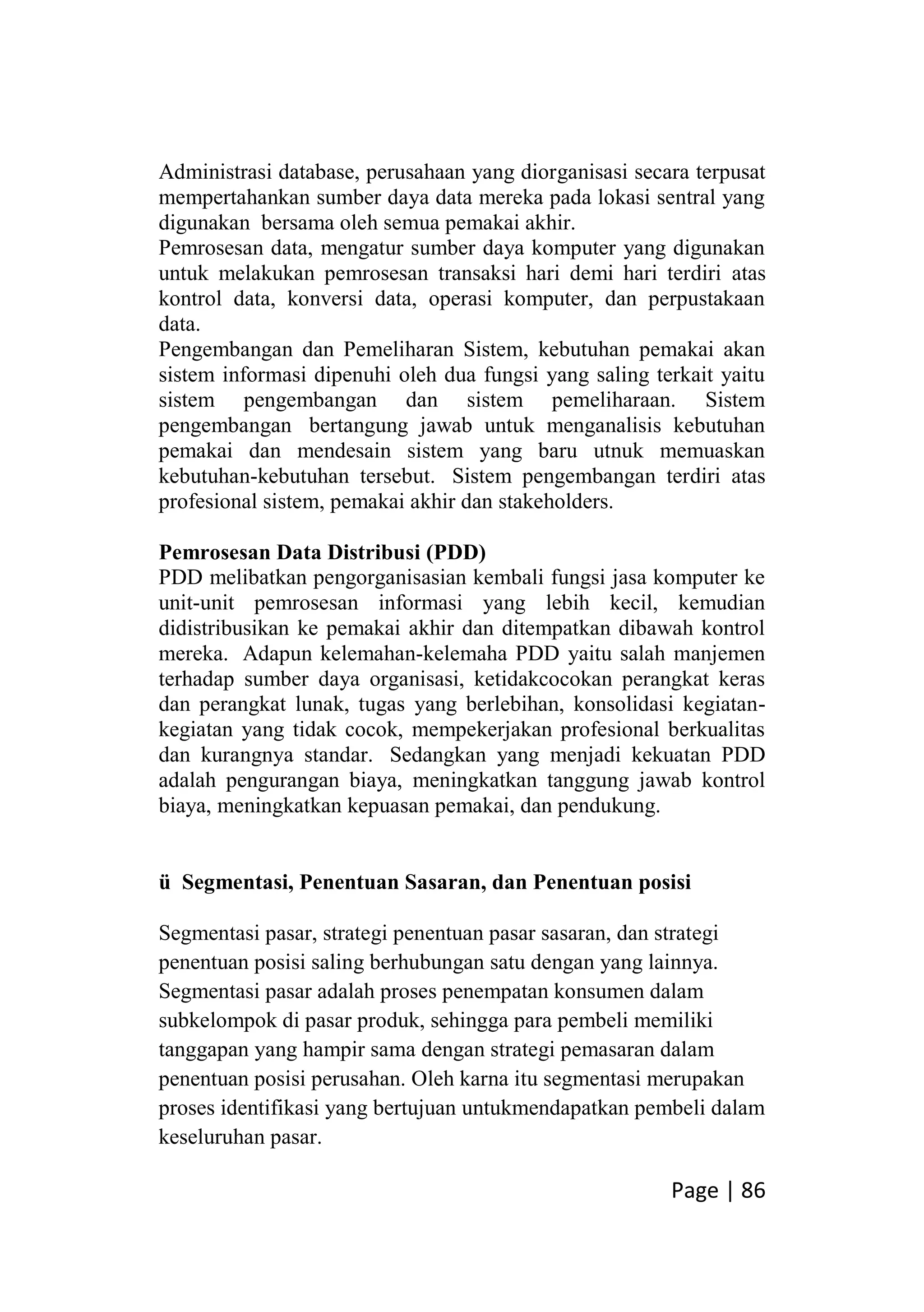 Page | 86
Administrasi database, perusahaan yang diorganisasi secara terpusat
mempertahankan sumber daya data mereka pada lokasi sentral yang
digunakan bersama oleh semua pemakai akhir.
Pemrosesan data, mengatur sumber daya komputer yang digunakan
untuk melakukan pemrosesan transaksi hari demi hari terdiri atas
kontrol data, konversi data, operasi komputer, dan perpustakaan
data.
Pengembangan dan Pemeliharan Sistem, kebutuhan pemakai akan
sistem informasi dipenuhi oleh dua fungsi yang saling terkait yaitu
sistem pengembangan dan sistem pemeliharaan. Sistem
pengembangan bertangung jawab untuk menganalisis kebutuhan
pemakai dan mendesain sistem yang baru utnuk memuaskan
kebutuhan-kebutuhan tersebut. Sistem pengembangan terdiri atas
profesional sistem, pemakai akhir dan stakeholders.
Pemrosesan Data Distribusi (PDD)
PDD melibatkan pengorganisasian kembali fungsi jasa komputer ke
unit-unit pemrosesan informasi yang lebih kecil, kemudian
didistribusikan ke pemakai akhir dan ditempatkan dibawah kontrol
mereka. Adapun kelemahan-kelemaha PDD yaitu salah manjemen
terhadap sumber daya organisasi, ketidakcocokan perangkat keras
dan perangkat lunak, tugas yang berlebihan, konsolidasi kegiatan-
kegiatan yang tidak cocok, mempekerjakan profesional berkualitas
dan kurangnya standar. Sedangkan yang menjadi kekuatan PDD
adalah pengurangan biaya, meningkatkan tanggung jawab kontrol
biaya, meningkatkan kepuasan pemakai, dan pendukung.
ü Segmentasi, Penentuan Sasaran, dan Penentuan posisi
Segmentasi pasar, strategi penentuan pasar sasaran, dan strategi
penentuan posisi saling berhubungan satu dengan yang lainnya.
Segmentasi pasar adalah proses penempatan konsumen dalam
subkelompok di pasar produk, sehingga para pembeli memiliki
tanggapan yang hampir sama dengan strategi pemasaran dalam
penentuan posisi perusahan. Oleh karna itu segmentasi merupakan
proses identifikasi yang bertujuan untukmendapatkan pembeli dalam
keseluruhan pasar.
 