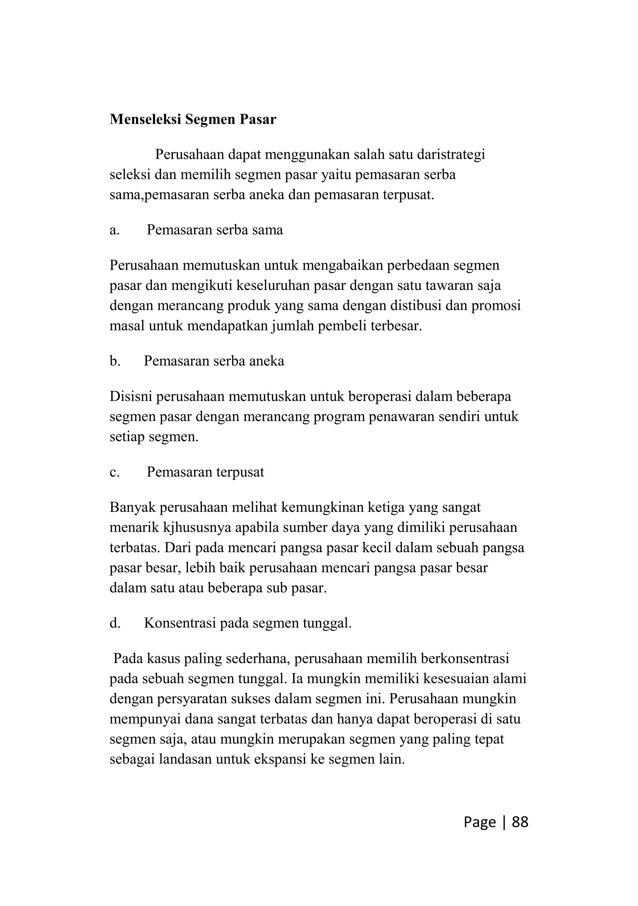 Page | 88
Menseleksi Segmen Pasar
Perusahaan dapat menggunakan salah satu daristrategi
seleksi dan memilih segmen pasar yaitu pemasaran serba
sama,pemasaran serba aneka dan pemasaran terpusat.
a. Pemasaran serba sama
Perusahaan memutuskan untuk mengabaikan perbedaan segmen
pasar dan mengikuti keseluruhan pasar dengan satu tawaran saja
dengan merancang produk yang sama dengan distibusi dan promosi
masal untuk mendapatkan jumlah pembeli terbesar.
b. Pemasaran serba aneka
Disisni perusahaan memutuskan untuk beroperasi dalam beberapa
segmen pasar dengan merancang program penawaran sendiri untuk
setiap segmen.
c. Pemasaran terpusat
Banyak perusahaan melihat kemungkinan ketiga yang sangat
menarik kjhususnya apabila sumber daya yang dimiliki perusahaan
terbatas. Dari pada mencari pangsa pasar kecil dalam sebuah pangsa
pasar besar, lebih baik perusahaan mencari pangsa pasar besar
dalam satu atau beberapa sub pasar.
d. Konsentrasi pada segmen tunggal.
Pada kasus paling sederhana, perusahaan memilih berkonsentrasi
pada sebuah segmen tunggal. Ia mungkin memiliki kesesuaian alami
dengan persyaratan sukses dalam segmen ini. Perusahaan mungkin
mempunyai dana sangat terbatas dan hanya dapat beroperasi di satu
segmen saja, atau mungkin merupakan segmen yang paling tepat
sebagai landasan untuk ekspansi ke segmen lain.
 