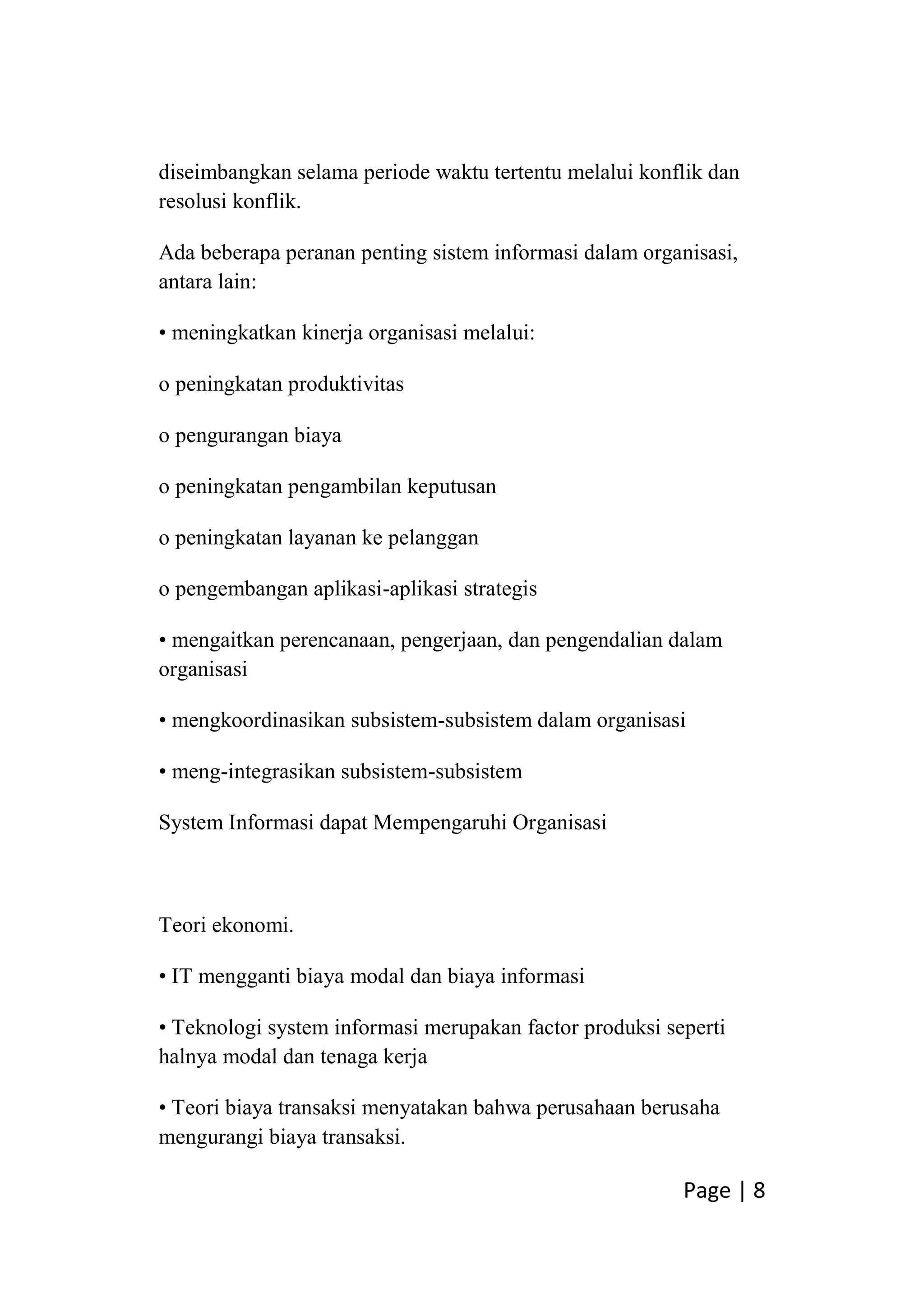 Page | 8
diseimbangkan selama periode waktu tertentu melalui konflik dan
resolusi konflik.
Ada beberapa peranan penting sistem informasi dalam organisasi,
antara lain:
• meningkatkan kinerja organisasi melalui:
o peningkatan produktivitas
o pengurangan biaya
o peningkatan pengambilan keputusan
o peningkatan layanan ke pelanggan
o pengembangan aplikasi-aplikasi strategis
• mengaitkan perencanaan, pengerjaan, dan pengendalian dalam
organisasi
• mengkoordinasikan subsistem-subsistem dalam organisasi
• meng-integrasikan subsistem-subsistem
System Informasi dapat Mempengaruhi Organisasi
Teori ekonomi.
• IT mengganti biaya modal dan biaya informasi
• Teknologi system informasi merupakan factor produksi seperti
halnya modal dan tenaga kerja
• Teori biaya transaksi menyatakan bahwa perusahaan berusaha
mengurangi biaya transaksi.
 