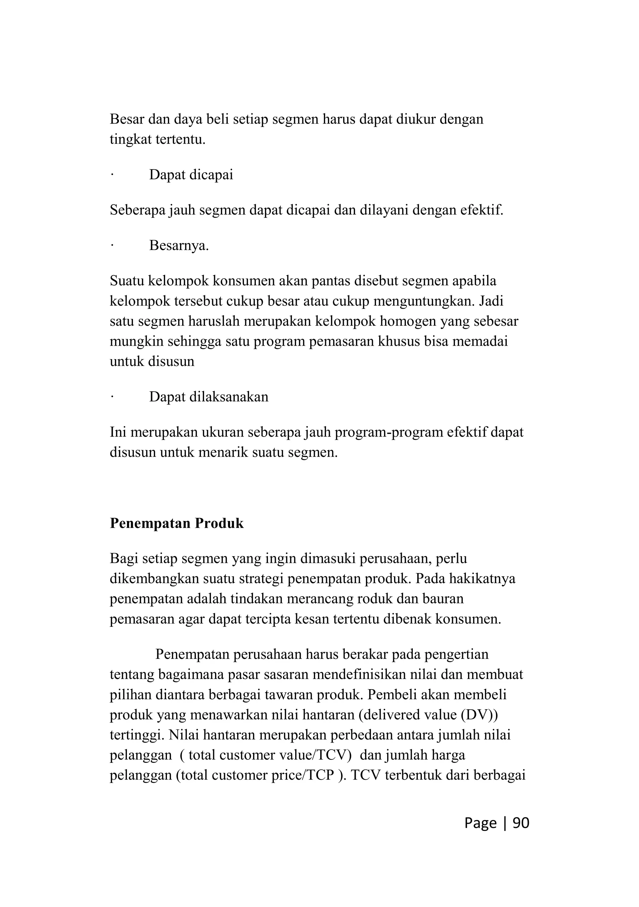 Page | 90
Besar dan daya beli setiap segmen harus dapat diukur dengan
tingkat tertentu.
· Dapat dicapai
Seberapa jauh segmen dapat dicapai dan dilayani dengan efektif.
· Besarnya.
Suatu kelompok konsumen akan pantas disebut segmen apabila
kelompok tersebut cukup besar atau cukup menguntungkan. Jadi
satu segmen haruslah merupakan kelompok homogen yang sebesar
mungkin sehingga satu program pemasaran khusus bisa memadai
untuk disusun
· Dapat dilaksanakan
Ini merupakan ukuran seberapa jauh program-program efektif dapat
disusun untuk menarik suatu segmen.
Penempatan Produk
Bagi setiap segmen yang ingin dimasuki perusahaan, perlu
dikembangkan suatu strategi penempatan produk. Pada hakikatnya
penempatan adalah tindakan merancang roduk dan bauran
pemasaran agar dapat tercipta kesan tertentu dibenak konsumen.
Penempatan perusahaan harus berakar pada pengertian
tentang bagaimana pasar sasaran mendefinisikan nilai dan membuat
pilihan diantara berbagai tawaran produk. Pembeli akan membeli
produk yang menawarkan nilai hantaran (delivered value (DV))
tertinggi. Nilai hantaran merupakan perbedaan antara jumlah nilai
pelanggan ( total customer value/TCV) dan jumlah harga
pelanggan (total customer price/TCP ). TCV terbentuk dari berbagai
 
