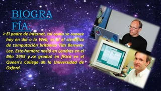 BIOGRA
FÍA:
El padre de Internet, tal como se conoce
hoy en día a la Web, es el el científico
de computación británico Tim Berners-
Lee. Este hombre nació en Londres en el
año 1955 y se graduó en física en el
Queen's College de la Universidad de
Oxford.