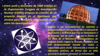 Entre junio y diciembre de 1980 trabajó en
la Organización Europea de Investigación
Nuclear (CERN)y propuso la creación de un
proyecto basado en el hipertexto que
sirviera para compartir información digital
entre los investigadores.
Gracias a sus conocimientos de sistemas y
programación en tiempo real, ideó el sistema de
paginación y dominios que hoy en día subyace a
la llamada 'red de redes'. Y es que a finales de
los años 60 el Ministerio Estadounidense de
Defensa había creado la llamada ARPANET, una
red descentralizada basada en nodos y
capacitada para enviar información a través de
diferentes caminos, de forma que un fallo
puntual no pudiera estropear su transmisión.
 