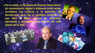 Por lo tanto, el concepto de Internet como forma
de comunicación digital a distancia entre varios
servidores era anterior a la aparición de
Berners-Lee, pero fue el científico británico el
que ideó el eficaz sistema de dominios,
hipertexto y navegación que hoy en día está
detrás de la 'Red'.