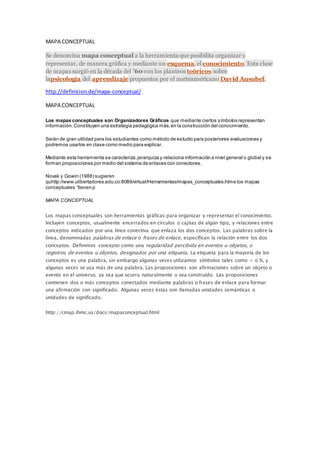 MAPA CONCEPTUAL
Se denomina mapa conceptual a la herramienta que posibilita organizar y
representar, de manera gráfica y mediante un esquema, el conocimiento. Esta clase
de mapas surgió en la década del ’60 con los planteos teóricos sobre
lapsicología del aprendizaje propuestos por el norteamericano David Ausubel.
http://definicion.de/mapa-conceptual/
MAPA CONCEPTUAL
Los mapas conceptuales son Organizadores Gráficos que mediante ciertos símbolos representan
información.Constituyen una estrategia pedagógica más,en la construcción del conocimiento.
Serán de gran utilidad para los estudiantes como método de estudio para posteriores evaluaciones y
podremos usarlos en clase como medio para explicar.
Mediante esta herramienta se caracteriza,jerarquiza y relaciona información a nivel general o global y se
forman proposiciones por medio del sistema de enlaces con conectores.
Novak y Gowin (1988) sugieren
quhttp://www.ulibertadores.edu.co:8089/virtual/Herramientas/mapas_conceptuales.htme los mapas
conceptuales “tienen p
MAPA CONCEPTUAL
Los mapas conceptuales son herramientas gráficas para organizar y representar el conocimiento.
Incluyen conceptos, usualmente encerrados en círculos o cajitas de algún tipo, y relaciones entre
conceptos indicados por una línea conectiva que enlaza los dos conceptos. Las palabras sobre la
línea, denominadas palabras de enlace o frases de enlace, especifican la relación entre los dos
conceptos. Definimos concepto como una regularidad percibida en eventos u objetos, o
registros de eventos u objetos, designados por una etiqueta. La etiqueta para la mayoría de los
conceptos es una palabra, sin embargo algunas veces utilizamos símbolos tales como + o %, y
algunas veces se usa más de una palabra. Las proposiciones son afirmaciones sobre un objeto o
evento en el universo, ya sea que ocurra naturalmente o sea construido. Las proposiciones
contienen dos o más conceptos conectados mediante palabras o frases de enlace para formar
una afirmación con significado. Algunas veces éstas son llamadas unidades semánticas o
unidades de significado.
http://cmap.ihmc.us/docs/mapaconceptual.html
 