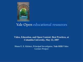 Video, Education, and Open Content: Best Practices, at Columbia University, May 22, 2007 Diana E. E. Kleiner, Principal Investigator,  Yale OER  Video Lecture Project 