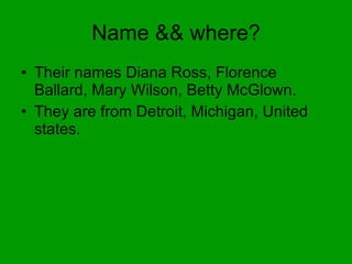 Name && where? Their names Diana Ross, Florence Ballard, Mary Wilson, Betty McGlown. They are from Detroit, Michigan, United states. 