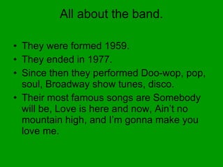 All about the band. They were formed 1959. They ended in 1977. Since then they performed Doo-wop, pop, soul, Broadway show tunes, disco. Their most famous songs are Somebody will be, Love is here and now, Ain’t no mountain high, and I’m gonna make you love me. 