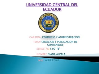 UNIVERSIDAD CENTRAL DEL
        ECUADOR




 CARRERA: COMERCIO Y ADMINISTRACION
   TEMA: CREACION Y PUBLICACION DE
             CONTENIDOS
     SEMESTRE: 5TO “B”

     NOMBRE:DIANA ALPALA

       MSC: ALBA RIVAS
 