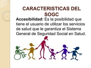 CARACTERISTICAS DEL
         SOGC
Accesibilidad: Es la posibilidad que
tiene el usuario de utilizar los servicios
de salud que le garantiza el Sistema
General de Seguridad Social en Salud.
 