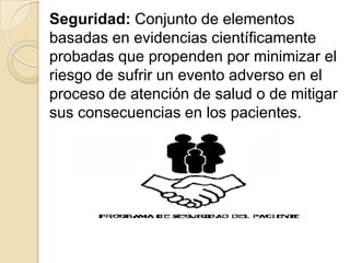 Seguridad: Conjunto de elementos
basadas en evidencias científicamente
probadas que propenden por minimizar el
riesgo de sufrir un evento adverso en el
proceso de atención de salud o de mitigar
sus consecuencias en los pacientes.
 