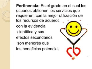 Pertinencia: Es el grado en el cual los
usuarios obtienen los servicios que
requieren, con la mejor utilización de
los recursos de acuerdo
con la evidencia
 científica y sus
efectos secundarios
 son menores que
los beneficios potenciales.
 