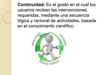 Continuidad: Es el grado en el cual los
usuarios reciben las intervenciones
requeridas, mediante una secuencia
lógica y racional de actividades, basada
en el conocimiento científico.
 