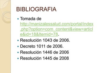 BIBLIOGRAFIA
 Tomada de
  http://manizalessalud.com/portal/index
  .php?option=com_content&view=articl
  e&id=18&Itemid=78.
 Resolución 1043 de 2006.
 Decreto 1011 de 2006.
 Resolución 1446 de 2006
 Resolución 1445 de 2008
 