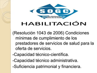 (Resolución 1043 de 2006) Condiciones
  mínimas de cumplimiento de los
  prestadores de servicios de salud para la
  oferta de servicios.
-Capacidad técnico-científica.
-Capacidad técnico administrativa.
-Suficiencia patrimonial y financiera.
 