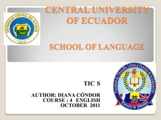 CENTRAL UNIVERSITY
       OF ECUADOR

     SCHOOL OF LANGUAGE



               TIC S
AUTHOR: DIANA CÓNDOR
   COURSE : 4 ENGLISH
         OCTOBER 2011
 