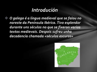 Introdución
 O galego é a lingua medieval que se falou no
  noreste da Peninsula Ibérica. Tivo esplendor
  durante uns séculos no que se fixeron varios
  textos medievais. Despois sufreu unha
  decadencia chamada «séculos escuros»
 