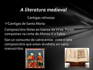 A literatura medieval
              Cantigas relixosas
Cantigas de Santa María:
Composicións feitas en loanza da Virxe. Foron
compostas na corte de Afonso X o Sabio.
Son un conxunto de catrocentas vinte e sete
composicións que estan divididos en catro
manuscritos.
 