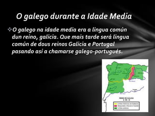 O galego durante a Idade Media
O galego na idade media era a lingua común
 dun reino, galicia. Que mais tarde será lingua
 común de dous reinos Galicia e Portugal
 pasando asi a chamarse galego-portugués.
 