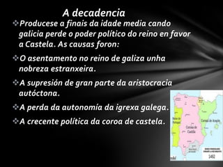 A decadencia
Producese a finais da idade media cando
 galicia perde o poder político do reino en favor
 a Castela. As causas foron:
O asentamento no reino de galiza unha
 nobreza estranxeira.
A supresión de gran parte da aristocracia
 autóctona.
A perda da autonomía da igrexa galega.
A crecente política da coroa de castela.
 